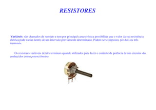 RESISTORES
-Variáveis: são chamados de reostato e tem por principal característica possibilitar que o valor da sua resistência
elétrica pode variar dentro de um intervalo previamente determinado. Podem ser compostos por dois ou três
terminais.
Os resistores variáveis de três terminais quando utilizados para fazer o controle da potência de um circuito são
conhecidos como potenciômetro.
 