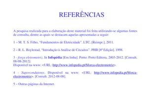 A pesquisa realizada para a elaboração deste material foi feita utilizando-se algumas fontes
de consulta, dentre as quais se destacam aquelas apresentadas a seguir:
1 – M. T. S. Filho, “Fundamentos de Eletricidade”. LTC, [Reimpr.], 2011.
2 – R. L. Boylestad, “Introdução à Análise de Circuitos”. PHB [8ª Edição], 1998.
3 - força eletromotriz. In Infopédia [Em linha]. Porto: Porto Editora, 2003-2012. [Consult.
08-08-2012].
Disponível na www: <URL: http://www.infopedia.pt/$forca-electromotriz>.
4 - Supercondutores. Disponível na www: <URL: http://www.infopedia.pt/$forca-
electromotriz>. [Consult. 2012-08-08].
5 – Outras páginas da Internet.
REFERÊNCIAS
 