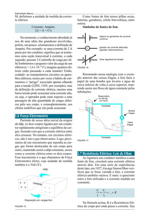 14
Eletricidade Básica
FIGURA 15
Como fontes de fem temos pilhas secas,
baterias, geradores, célula fotovoltáica, entre
outros.
Símbolos de fontes de fem:
FIGURA 16
Retomando nossa analogia com o exem-
plo anterior das caixas d'água, a fem faria o
papel de uma bomba que levaria a água da
caixa inferior de volta à caixa superior, man-
tendo assim um fluxo de água constante pelas
tubulações.
FIGURA 17
1.7 Resistência Elétrica: Leis de Ohm
Ao ligarmos um condutor metálico a uma
fonte de fem, circulará uma corrente elétrica
através dele. Em uma série de experiências
deste tipo, em 1827, George Simon Ohm veri-
ficou que se fosse variada a fem, a corrente
elétrica também variava. E mais: o quociente
entre a fem utilizada e a corrente medida era
constante:
1 2
...
1 2
V V
R
i i
= = =
Na fórmula acima, R é a Resistência Elé-
trica do corpo por onde passa a corrente. Sua
SI, definimos a unidade de medida da corren-
te elétrica:
Corrente: Ampère.
[i] = A = C/s
No momento, o conhecimento abordado já
nos dá uma idéia das grandezas envolvidas,
porém, um pouco, retornaremos a definição de
Ampère. Por exemplo: se uma corrente de 2 A
passa por um condutor, significa que se tomar-
mos uma seção transversal à corrente, a cada
segundo, passam 2 Coulombs de carga por ali.
Se lembrarmos o pequeno valor da carga de um
elétron (e = 1,6 x 10–19
C), imagine quantos elé-
trons estão passando a cada instante! Então,
cuidado: ao manipularmos circuitos ou apare-
lhos elétricos, temos por vezes o hábito de esti-
marmos o “perigo” associado apenas olhando
para a tensão (220V, 110V, por exemplo), mas
da definição de corrente elétrica, mesmo uma
baixa tensão pode ocasionar uma corrente alta,
ou seja, o operador pode estar exposto a uma
passagem de alta quantidade de cargas elétri-
cas pelo seu corpo, e conseqüentemente, aos
efeitos maléficos que isto pode ocasionar.
1.6 Força Eletromotriz
Partindo de nossa idéia inicial da origem
da ddp, os dois corpos ligados por um condu-
tor rapidamente atingiriam o equilíbrio de car-
gas, fazendo com que a corrente elétrica entre
eles cessasse. No entanto, em circuitos elétri-
cos, não é isto o que observamos. Logo, preci-
samos de um mecanismo que reponha as car-
gas que foram deslocadas de um corpo para
outro, mantendo assim a ddp constante, assim
como a corrente elétrica entre os dois corpos.
Esse mecanismo é o que chamamos de Força
Eletromotriz (fem), cuja unidade de medida
também é o Volt (V).
bateria ou geradores de corrente
contínua
gerador de corrente alternada
(gerador eletromecânico)
fonte regulável de tensão
 