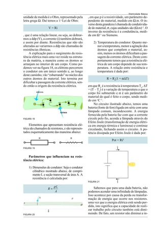Eletricidade Básica
15
FIGURA 18
Elementos que apresentam resistência elé-
trica são chamados de resistores, e são represen-
tados esquematicamente das maneiras abaixo:
FIGURA 19
Parâmetros que influenciam na resis-
tência elétrica:
1) Dimensões do condutor: Seja o condutor
cilíndrico mostrado abaixo, de compri-
mento L e seção transversal de área A. A
resistência é calculada por:
L
R
A
ρ
=
FIGURA 20
, em que ρ é a resistividade, um parâmetro de-
pendente do material, medido em Ω.m. O in-
versodestagrandezaéchamadadecondutivida-
de do material, σ, cujas unidades são (Ω.m)–1
. O
inverso da resistência é a condutância, medi-
da em Ω–1
ou Siemens.
2) Temperatura do condutor: Quanto me-
nor a temperatura, menor a agitação dos
átomos que compõem o material, as-
sim, menos os átomos dificultam a pas-
sagem da corrente elétrica. Deste com-
portamento temos que a resistência elé-
trica de um corpo depende de sua tem-
peratura. A relação entre resistência e
temperatura é dada por:
R = Ro
(1 + α∆T)
em que Ro
é a resistência à temperatura To
, ∆T
= (T – To
) é a variação de temperatura a que o
corpo foi submetido e α é um parâmetro do
material do qual é feito o corpo, sendo medi-
do em o
C–1
.
No circuito ilustrado abaixo, temos uma
bateria (fonte de fem) ligada em série com uma
lâmpada comum, incandescente. A energia
fornecida pela bateria faz com que a corrente
circule pelo fio, acenda a lâmpada através do
Efeito Joule (transformação de energia elétri-
ca em energia térmica e luminosa) e continue
circulando, fechando assim o circuito. A po-
tência dissipada por Efeito Joule é dada por:
Pot = Ri2
unidade de medida é o Ohm, representado pela
letra grega Ω. Daí temos a 1.a
Lei de Ohm:
V = Ri
, que é uma relação linear, ou seja, ao dobrar-
mos a ddp (V), a corrente (i) também dobrará,
e assim por diante. Resistências que não são
alteradas ao variarmos a ddp são chamadas de
resistências ôhmicas.
A explicação para o surgimento da resis-
tência elétrica mais uma vez reside na estrutu-
ra da matéria, a maneira como os átomos se
arranjam no interior de um corpo. Como po-
demos ver na figura 18, os elétrons percorrem
o condutor em um único sentido e, ao longo
deste caminho, vão “esbarrando” no núcleo dos
outros átomos do material. Isto termina por
dificultar a passagem da corrente elétrica, sen-
do então a origem da resistência elétrica.
R R
FIGURA 21
Sabemos que para uma dada bateria, não
podemos acender uma infinidade de lâmpadas.
Isso acontece por causa da perda ou transfor-
mação de energia que ocorre nos resistores.
uma vez que a energia elétrica está sendo per-
dida, isto significa que a capacidade de reali-
zar trabalho pelo circuito também está dimi-
nuindo. De fato, um resistor não diminui a in-
 