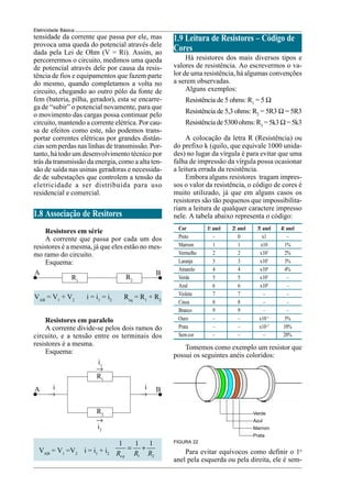 16
Eletricidade Básica
Cor 1.
o
anel 2.
o
anel 3.
o
anel 4.
o
anel
Preto – 0 x1 –
Marrom 1 1 x10 1%
Vermelho 2 2 x102
2%
Laranja 3 3 x103
3%
Amarelo 4 4 x104
4%
Verde 5 5 x105
–
Azul 6 6 x106
–
Violeta 7 7 – –
Cinza 8 8 – –
Branco 9 9 – –
Ouro – – x10–1
5%
Prata – – x10–2
10%
Semcor – – – 20%
R1
R2
A B
A B
R1
R2
→
→
→ →
i1
i2
i i
1.9 Leitura de Resistores – Código de
Cores
Há resistores dos mais diversos tipos e
valores de resistência. Ao escrevermos o va-
lor de uma resistência, há algumas convenções
a serem observadas.
Alguns exemplos:
Resistência de 5 ohms: R1
= 5 Ω
Resistência de 5,3 ohms: R2
= 5R3 Ω = 5R3
Resistênciade5300ohms:R3
=5k3Ω=5k3
A colocação da letra R (Resistência) ou
do prefixo k (quilo, que equivale 1000 unida-
des) no lugar da vírgula é para evitar que uma
falha de impressão da vírgula possa ocasionar
a leitura errada da resistência.
Embora alguns resistores tragam impres-
sos o valor da resistência, o código de cores é
muito utilizado, já que em alguns casos os
resistores são tão pequenos que impossibilita-
riam a leitura de qualquer caractere impresso
nele. A tabela abaixo representa o código:
Tomemos como exemplo um resistor que
possui os seguintes anéis coloridos:
FIGURA 22
Verde
Azul
Marrom
Prata
Para evitar equívocos como definir o 1o
anel pela esquerda ou pela direita, ele é sem-
tensidade da corrente que passa por ele, mas
provoca uma queda do potencial através dele
dada pela Lei de Ohm (V = Ri). Assim, ao
percorrermos o circuito, medimos uma queda
de potencial através dele por causa da resis-
tência de fios e equipamentos que fazem parte
do mesmo, quando completamos a volta no
circuito, chegando ao outro pólo da fonte de
fem (bateria, pilha, gerador), esta se encarre-
ga de “subir” o potencial novamente, para que
o movimento das cargas possa continuar pelo
circuito, mantendo a corrente elétrica. Por cau-
sa de efeitos como este, não podemos trans-
portar correntes elétricas por grandes distân-
cias sem perdas nas linhas de transmissão. Por-
tanto, há todo um desenvolvimento técnico por
trás da transmissão da energia, como a alta ten-
são de saída nas usinas geradoras e necessida-
de de subestações que controlem a tensão da
eletricidade a ser distribuída para uso
residencial e comercial.
1.8 Associação de Resitores
Resistores em série
A corrente que passa por cada um dos
resistores é a mesma, já que eles estão no mes-
mo ramo do circuito.
Esquema:
VAB
= V1
+ V2
i = i1
= i2
Req
= R1
+ R2
Resistores em paralelo
A corrente divide-se pelos dois ramos do
circuito, e a tensão entre os terminais dos
resistores é a mesma.
Esquema:
VAB
= V1
=V2
i = i1
+ i2
1 2
1 1 1
eq
R R R
= +
 