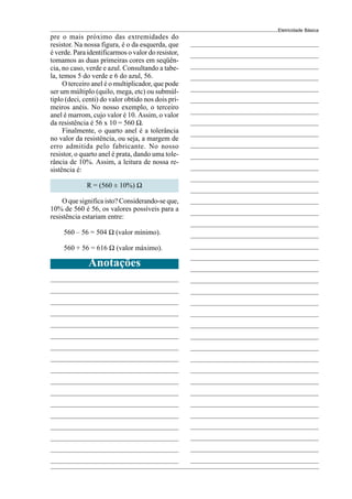 Eletricidade Básica
pre o mais próximo das extremidades do
resistor. Na nossa figura, é o da esquerda, que
é verde. Para identificarmos o valor do resistor,
tomamos as duas primeiras cores em seqüên-
cia, no caso, verde e azul. Consultando a tabe-
la, temos 5 do verde e 6 do azul, 56.
O terceiro anel é o multiplicador, que pode
ser um múltiplo (quilo, mega, etc) ou submúl-
tiplo (deci, centi) do valor obtido nos dois pri-
meiros anéis. No nosso exemplo, o terceiro
anel é marrom, cujo valor é 10. Assim, o valor
da resistência é 56 x 10 = 560 Ω.
Finalmente, o quarto anel é a tolerância
no valor da resistência, ou seja, a margem de
erro admitida pelo fabricante. No nosso
resistor, o quarto anel é prata, dando uma tole-
rância de 10%. Assim, a leitura de nossa re-
sistência é:
R = (560 ± 10%) Ω
O que significa isto? Considerando-se que,
10% de 560 é 56, os valores possíveis para a
resistência estariam entre:
560 – 56 = 504 Ω (valor mínimo).
560 + 56 = 616 Ω (valor máximo).
Anotações
 