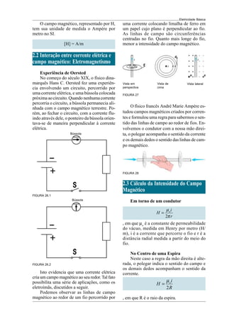 Eletricidade Básica
FIGURA 26.2
O campo magnético, representado por H,
tem sua unidade de medida o Ampère por
metro no SI.
[H] = A/m
2.2 Interação entre corrente elétrica e
campo magnético: Eletromagnetismo
Experiência de Oersted
No começo do século XIX, o físico dina-
marquês Hans C. Oersted fez uma experiên-
cia envolvendo um circuito, percorrido por
uma corrente elétrica, e uma bússola colocada
próxima ao circuito. Quando nenhuma corrente
percorria o circuito, a bússola permanecia ali-
nhada com o campo magnético terrestre. Po-
rém, ao fechar o circuito, com a corrente flu-
indo através dele, o ponteiro da bússola orien-
tava-se de maneira perpendicular à corrente
elétrica.
FIGURA 26.1
Isto evidencia que uma corrente elétrica
cria um campo magnético ao seu redor. Tal fato
possibilita uma série de aplicações, como os
eletroímãs, discutidos a seguir.
Podemos observar as linhas de campo
magnético ao redor de um fio percorrido por
Bússola
Bússola
FIGURA 27
Vista em
perspectiva
Vista lateral
Vista de
cima
O físico francês André Marie Ampère es-
tudou campos magnéticos criados por corren-
tes e formulou uma regra para sabermos o sen-
tido das linhas de campo ao redor de fios. En-
volvemos o condutor com a nossa mão direi-
ta, o polegar acompanha o sentido da corrente
e os demais dedos o sentido das linhas de cam-
po magnético.
FIGURA 28
2.3 Cálculo da Intensidade do Campo
Magnético
Em torno de um condutor
2
oi
H
r
µ
π
=
, em que µo
é a constante de permeabilidade
do vácuo, medida em Henry por metro (H/
m), i é a corrente que percorre o fio e r é a
distância radial medida a partir do meio do
fio.
No Centro de uma Espira
Neste caso a regra da mão direita é alte-
rada, o polegar indica o sentido do campo e
os demais dedos acompanham o sentido da
corrente.
2
oi
H
R
µ
=
, em que R é o raio da espira.
uma corrente colocando limalha de ferro em
um papel cujo plano é perpendicular ao fio.
As linhas de campo são circunferências
centradas no fio. Quanto mais longe do fio,
menor a intensidade do campo magnético.
 