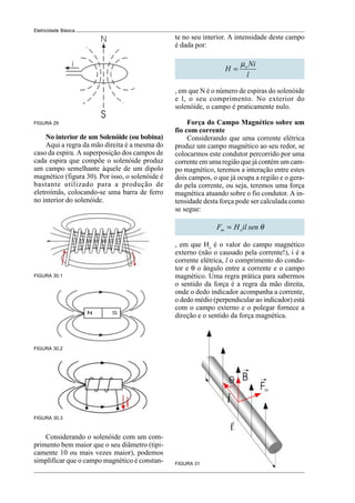 Eletricidade Básica
FIGURA 29
No interior de um Solenóide (ou bobina)
Aqui a regra da mão direita é a mesma do
caso da espira. A superposição dos campos de
cada espira que compõe o solenóide produz
um campo semelhante àquele de um dipolo
magnético (figura 30). Por isso, o solenóide é
bastante utilizado para a produção de
eletroímãs, colocando-se uma barra de ferro
no interior do solenóide.
FIGURA 30.1
FIGURA 30.2
FIGURA 30.3
FIGURA 31
te no seu interior. A intensidade deste campo
é dada por:
o Ni
H
l
µ
=
, em que N é o número de espiras do solenóide
e l, o seu comprimento. No exterior do
solenóide, o campo é praticamente nulo.
Força do Campo Magnético sobre um
fio com corrente
Considerando que uma corrente elétrica
produz um campo magnético ao seu redor, se
colocarmos este condutor percorrido por uma
corrente em uma região que já contém um cam-
po magnético, teremos a interação entre estes
dois campos, o que já ocupa a região e o gera-
do pela corrente, ou seja, teremos uma força
magnética atuando sobre o fio condutor. A in-
tensidade desta força pode ser calculada como
se segue:
m o
F H il sen θ
=
, em que Ho
é o valor do campo magnético
externo (não o causado pela corrente!), i é a
corrente elétrica, l o comprimento do condu-
tor e θ o ângulo entre a corrente e o campo
magnético. Uma regra prática para sabermos
o sentido da força é a regra da mão direita,
onde o dedo indicador acompanha a corrente,
o dedo médio (perpendicular ao indicador) está
com o campo externo e o polegar fornece a
direção e o sentido da força magnética.
Considerando o solenóide com um com-
primento bem maior que o seu diâmetro (tipi-
camente 10 ou mais vezes maior), podemos
simplificar que o campo magnético é constan-
 