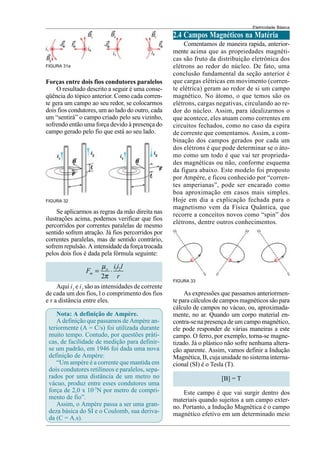 Eletricidade Básica
FIGURA 31a
Forças entre dois fios condutores paralelos
O resultado descrito a seguir é uma conse-
qüência do tópico anterior. Como cada corren-
te gera um campo ao seu redor, se colocarmos
dois fios condutores, um ao lado do outro, cada
um “sentirá” o campo criado pelo seu vizinho,
sofrendo então uma força devido à presença do
campo gerado pelo fio que está ao seu lado.
FIGURA 32
Se aplicarmos as regras da mão direita nas
ilustrações acima, podemos verificar que fios
percorridos por correntes paralelas de mesmo
sentido sofrem atração. Já fios percorridos por
correntes paralelas, mas de sentido contrário,
sofrem repulsão. A intensidade da força trocada
pelos dois fios é dada pela fórmula seguinte:
1 2
2
o
m
i i l
F
r
µ
π
= ⋅
Aqui i1
e i2
são as intensidades de corrente
de cada um dos fios, l o comprimento dos fios
e r a distância entre eles.
Nota: A definição de Ampère.
A definição que passamos de Ampère an-
teriormente (A = C/s) foi utilizada durante
muito tempo. Contudo, por questões práti-
cas, de facilidade de medição para definir-
se um padrão, em 1946 foi dada uma nova
definição de Ampère:
“Um ampére é a corrente que mantida em
dois condutores retilíneos e paralelos, sepa-
rados por uma distância de um metro no
vácuo, produz entre esses condutores uma
força de 2,0 x 10-7
N por metro de compri-
mento de fio”.
Assim, o Ampère passa a ser uma gran-
deza básica do SI e o Coulomb, sua deriva-
da (C = A.s).
2.4 Campos Magnéticos na Matéria
Comentamos de maneira rapida, anterior-
mente acima que as propriedades magnéti-
cas são fruto da distribuição eletrônica dos
elétrons ao redor do núcleo. De fato, uma
conclusão fundamental da seção anterior é
que cargas elétricas em movimento (corren-
te elétrica) geram ao redor de si um campo
magnético. No átomo, o que temos são os
elétrons, cargas negativas, circulando ao re-
dor do núcleo. Assim, para idealizarmos o
que acontece, eles atuam como correntes em
circuitos fechados, como no caso da espira
de corrente que comentamos. Assim, a com-
binação dos campos gerados por cada um
dos elétrons é que pode determinar se o áto-
mo como um todo é que vai ter proprieda-
des magnéticas ou não, conforme esquema
da figura abaixo. Este modelo foi proposto
por Ampère, e ficou conhecido por “corren-
tes amperianas”, pode ser encarado como
boa aproximação em casos mais simples.
Hoje em dia a explicação fechada para o
magnetismo vem da Física Quântica, que
recorre a conceitos novos como “spin” dos
elétrons, dentre outros conhecimentos.
FIGURA 33
As expressões que passamos anteriormen-
te para cálculos de campos magnéticos são para
cálculo de campos no vácuo, ou, aproximada-
mente, no ar. Quando um corpo material en-
contra-se na presença de um campo magnético,
ele pode responder de várias maneiras a este
campo. O ferro, por exemplo, torna-se magne-
tizado. Já o plástico não sofre nenhuma altera-
ção aparente. Assim, vamos definir a Indução
Magnética, B, cuja unidade no sistema interna-
cional (SI) é o Tesla (T).
[B] = T
Este campo é que vai surgir dentro dos
materiais quando sujeitos a um campo exter-
no. Portanto, a Indução Magnética é o campo
magnético efetivo em um determinado meio
 