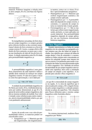 Eletricidade Básica
material. Podemos imaginar a relação entre
os dois campos, B e H, com base nas figuras
abaixo:
FIGURA 34.1
FIGURA 34.2
te neutros, como o ar e o vácuo. O co-
bre é aproximadamente amagnético.
• Diamagnéticos: µr < 1. Materiais que
exibem magnetização contrária a do
campo externo aplicado.
• Paramagnéticos: µr > 1. A permeabili-
dade não depende do campo externo, é
constante, e o aumento do campo in-
terno no material não é muito grande.
• Ferromagnéticos: µr >>1. São os ma-
teriais que exibem maior magnetização,
sendo, portanto, os mais aplicados em
escala industrial. Sua permeabilidade
magnética depende do campo aplica-
do, em um fenômeno denominado
histerese magnética.
2.5 Fluxo Magnético
Quando representamos as linhas de campo
magnético de um solenóide nos parágrafos aci-
ma, notamos que elas são linhas de campo fe-
chadas. Isso significa que o número de linhas de
campo dentro e fora do solenóide é o mesmo,
embora as linhas estejam mais concentradas no
interior do solenóide (campo mais intenso) do
quenoexterior.Umparâmetroparamediracon-
centraçãodaslinhasemumadeterminadaregião
é o fluxo magnético. Ele é definido em termos
da intensidade de um campo magnético atraves-
sando uma superfície, bem como a orientação
do campo em relação a esta superfície. A ex-
pressão para calcular o fluxo magnético é:
Φ = B.A.cosθ
, em que B é a intensidade do campo magnéti-
co na região, A é a área da superfície que é
atravessada pelo campo, e θ é o ângulo forma-
do pelo campo magnético e a direção perpen-
dicular ao plano da superfície. Três situações
para fluxos diferentes para o mesmo campo
magnético estão ilustradas abaixo:
FIGURA 35
Se mergulharmos um pedaço de ferro doce
em um campo magnético, os campos gerados
pelos elétrons (lembre-se das correntes ampe-
rianas!) dentro do ferro orientam-se a favor do
campo externo H. Assim, o campo efetivo (B)
dentro do ferro aumenta, ao passo que o cam-
po nas imediações do lado de fora do ferro di-
minui. A relação matemática entre B e H é dada
pela permeabilidade magnética, µ:
B
H
µ =
A permeabilidade magnética é uma gran-
deza característica de cada material e indica a
aptidão deste material em reforçar um campo
magnético externo. O valor de m para o vácuo
(e como boa aproximação, o ar) é dado por:
µo
= 4π x 10-7
H/m
A unidade de permeabilidade magnética no
SI, Henry por metro, H/m, é definida desta ma-
neira por análise dimensional, já que B e H,
apesardeseremamboscamposmagnéticos,não
têm as mesmas unidades de medida. Esse valor
é tomado como referência para outros materi-
ais, através da permeabilidade relativa, µr, que
é um parâmetro adimensional:
r
o
µ
µ
µ
=
Assim, de acordo com o seu valor de per-
meabilidade relativa, os materiais podem ser
classificados como:
• Amagnéticos: µr = 1. Materiais que não
são magnetizados, são magneticamen-
No sistema internacional, medimos fluxo
magnético por Weber:
[Φ]= Wb
 