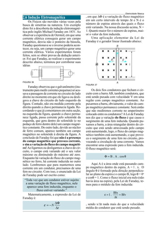 Eletricidade Básica
2.6 Indução Eletromagnética
Os Físicos são movidos várias vezes pela
busca de simetrias na natureza. Um exemplo
disto foi a descoberta da indução eletromagné-
tica pelo inglês Michael Faraday em 1831. Ao
observar a experiência de Oersted, em que uma
corrente elétrica conseguia gerar um campo
magnético, desvia não o ponteiro da bússola,
Faraday questionava se o inverso poderia acon-
tecer, ou seja, um campo magnético gerar uma
corrente elétrica. Vários experimentos foram
feitos, sem se obter provas da dedução anteri-
or. Foi que Faraday, ao realizar o experimento
descrito abaixo, terminou por corroborar suas
idéias.
FIGURA 36
FIGURA 37
Faraday observou que o galvanômetro (ins-
trumentoparamedircorrentespequenas)sóacu-
sava a passagem de corrente no circuito do lado
direito no momento em que ele ligava ou desli-
gava a chave do circuito do lado esquerdo da
figura. Contudo, não era medida corrente pela
direita quando a chave permanecia ligada. Re-
cordando o que já comentamos em outra seção,
na esquerda da figura, quando a chave perma-
nece ligada, passa corrente pelo solenóide da
esquerda, que gera dentro do solenóide (e no
pedaço de ferro dentro dele) um campo magné-
tico constante. Do outro lado, devido ao núcleo
de ferro comum, aparece também um campo
magnético no solenóide à direita da figura. A
conclusão de Faraday foi que não é a presença
do campo magnético que provoca corrente,
e sim a variação do fluxo do campo magnéti-
co! Ao ligarmos ou desligarmos a chave do cir-
cuito, o campo está variando até o seu valor
máximo ou diminuindo do máximo até zero.
Enquanto há variação do fluxo do campo mag-
nético no ferro, há corrente induzida no outro
lado. Lembremos que para mantermos uma
corrente em um condutor, precisamos de uma
fem no circuito. Com isso, o enunciado da Lei
de Faraday pode ser escrito como:
“Toda vez que um condutor estiver sujeito
a uma variação de fluxo magnético, nele
aparece uma fem induzida, enquanto o
fluxo estiver variando.”
Matematicamente, a expressão da Lei de
Faraday é:
N
t
ε
∆Φ
= −
∆
, em que ∆Φ é a variação do fluxo magnético
em um certo intervalo de tempo ∆t e N é o
número de espiras através das quais o fluxo
está variando. Na nossa discussão acima, N =
1. Quanto maior for o número de espiras, mai-
or o valor da fem induzida.
Uma aplicação elementar da Lei de
Faraday é o gerador linear ilustrado abaixo:
Os dois fios condutores que fecham o cir-
cuito com a barra AB, também condutora, que
está sendo puxada com velocidade V em uma
região com campo magnético constante. Ao
puxarmos a barra, obviamente, o valor do cam-
po magnético permanece constante. Será então
que não mediremos corrente no amperímetro
colocado entre os condutores? A Lei de Faraday
nos diz que a variação do fluxo é que causa o
surgimento de uma fem induzida. Quando pu-
xamos a barra, a área retangular dentro do cir-
cuito que está sendo atravessada pelo campo
está aumentando, logo, o fluxo do campo mag-
nético também está aumentando, o que provo-
ca o surgimento de uma fem no circuito, pro-
vocando a circulação de uma corrente. Vamos
encontrar uma expressão para a fem induzida.
O fluxo magnético será:
B . A . cos
Φ = θ
Aqui A é a área onde está passando cam-
po magnético dentro da espira, A = l . x. O
ângulo θ é formado pela direção perpendicu-
lar ao plano da espira e o campo B, logo θ = 0o
e cosθ = 1. Como o fluxo inicial era nulo (não
havia área na espira), pela Lei de Faraday, te-
mos para o módulo da fem induzida:
Blx
1 . Blv
t
ε = =
∆
, sendo x/∆t nada mais do que a velocidade
média do condutor que está sendo puxado.
 