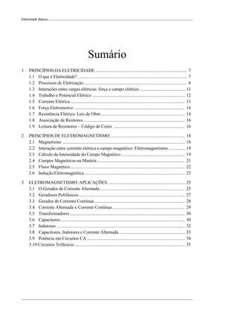 6
Eletricidade Básica
Sumário
1 PRINCÍPIOS DA ELETRICIDADE................................................................................. 7
1.1 O que é Eletricidade? ................................................................................................ 7
1.2 Processos de Eletrização........................................................................................... 8
1.3 Interações entre cargas elétricas: força e campo elétrico.........................................11
1.4 Trabalho e Potencial Elétrico ................................................................................. 12
1.5 Corrente Elétrica..................................................................................................... 13
1.6 Força Eletromotriz.................................................................................................. 14
1.7 Resistência Elétrica: Leis de Ohm.......................................................................... 14
1.8 Associação de Resitores ......................................................................................... 16
1.9 Leitura de Resistores – Código de Cores ............................................................... 16
2 PRINCÍPIOS DE ELETROMAGNETISMO ................................................................. 18
2.1 Magnetismo ............................................................................................................ 18
2.2 Interação entre corrente elétrica e campo magnético: Eletromagnetismo .............. 19
2.3 Cálculo da Intensidade do Campo Magnético ........................................................ 19
2.4 Campos Magnéticos na Matéria ............................................................................. 21
2.5 Fluxo Magnético..................................................................................................... 22
2.6 Indução Eletromagnética ........................................................................................ 23
3 ELETROMAGNETISMO: APLICAÇÕES.................................................................... 25
3.1 O Gerador de Corrente Alternada........................................................................... 25
3.2 Geradores Polifásicos ............................................................................................. 27
3.3 Gerador de Corrente Contínua................................................................................ 28
3.4 Corrente Alternada x Corrente Contínua................................................................ 29
3.5 Transformadores ..................................................................................................... 30
3.6 Capacitores ............................................................................................................. 30
3.7 Indutores ................................................................................................................. 32
3.8 Capacitores, Indutores e Corrente Alternada.......................................................... 33
3.9 Potência em Circuitos CA ...................................................................................... 34
3.10 Circuitos Trifásicos ................................................................................................. 35
 