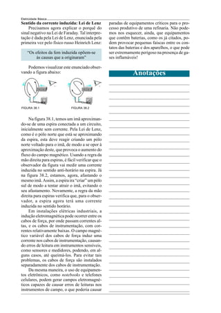 Eletricidade Básica
FIGURA 38.1
Na figura 38.1, temos um imã aproximan-
do-se de uma espira conectada a um circuito,
inicialmente sem corrente. Pela Lei de Lenz,
como é o pólo norte que está se aproximando
da espira, esta deve reagir criando um pólo
norte voltado para o imã, de modo a se opor à
aproximação deste, que provoca o aumento do
fluxo do campo magnético. Usando a regra da
mão direita para espiras, é fácil verificar que o
observador da figura vai medir uma corrente
induzida no sentido anti-horário na espira. Já
na figura 38.2, estamos, agora, afastando o
mesmo imã. Assim, a espira ira “criar” um pólo
sul de modo a tentar atrair o imã, evitando o
seu afastamento. Novamente, a regra da mão
direita para espiras verifica que, para o obser-
vador, a espira agora terá uma corrente
induzida no sentido horário.
Em instalações elétricas industriais, a
indução eletromagnética pode ocorrer entre os
cabos de força, por onde passam correntes al-
tas, e os cabos de instrumentação, com cor-
rentes relativamente baixas. O campo magné-
tico variável dos cabos de força induz uma
corrente nos cabos de instrumentação, causan-
do erros de leitura em instrumentos sensíveis,
como sensores e medidores, podendo, em al-
guns casos, até queimá-los. Para evitar tais
problemas, os cabos de força são instalados
separadamente dos cabos de instrumentação.
Da mesma maneira, o uso de equipamen-
tos eletrônicos, como notebooks e telefones
celulares, podem gerar campos eletromagné-
ticos capazes de causar erros de leituras nos
instrumentos de campo, o que poderia causar
Sentido da corrente induzida: Lei de Lenz
Precisamos agora explicar o porquê do
sinal negativo na Lei de Faraday. Tal interpre-
tação é dada pela Lei de Lenz, enunciada pela
primeira vez pelo físico russo Heinrich Lenz:
“Os efeitos da fem induzida opõem-se
às causas que a originaram”
Podemos visualizar este enunciado obser-
vando a figura abaixo:
FIGURA 38.2
Anotações
paradas de equipamentos críticos para o pro-
cesso produtivo de uma refinaria. Não pode-
mos nos esquecer, ainda, que equipamentos
que contêm baterias, como os já citados, po-
dem provocar pequenas faíscas entre os con-
tatos das baterias e dos aparelhos, o que pode
ser extremamente perigoso na presença de ga-
ses inflamáveis!
 