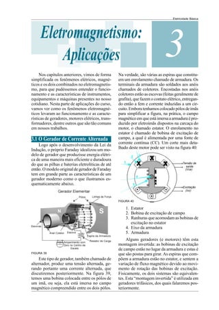 Eletricidade Básica
3
Eletromagnetismo:
Aplicações
Nos capítulos anteriores, vimos de forma
simplificada os fenômenos elétricos, magné-
ticos e os dois combinados no eletromagnetis-
mo, para que pudéssemos entender o funcio-
namento e as características de instrumentos,
equipamentos e máquinas presentes no nosso
cotidiano. Nesta parte de aplicações do curso,
vamos ver como os fenômenos eletromagné-
ticos levaram ao funcionamento e as caracte-
rísticas de geradores, motores elétricos, trans-
formadores, dentre outros que são tão comuns
em nossos trabalhos.
3.1 O Gerador de Corrente Alternada
Logo após o desenvolvimento da Lei da
Indução, o próprio Faraday idealizou um mo-
delo de gerador que produzisse energia elétri-
ca de uma maneira mais eficiente e duradoura
do que as pilhas e baterias eletrolíticas de até
então. O modelo original de gerador de Faraday
tem em grande parte as características de um
gerador moderno como o que ilustramos es-
quematicamente abaixo.
Este tipo de gerador, também chamado de
alternador, produz uma tensão alternada, ge-
rando portanto uma corrente alternada, que
discutiremos posteriormente. Na figura 39,
temos uma bobina colocada entre os pólos de
um imã, ou seja, ela está imersa no campo
magnético compreendido entre os dois pólos.
FIGURA 39
Na verdade, são várias as espiras que constitu-
em um enrolamento chamado de armadura. Os
terminais da armadura são soldados aos anéis
chamados de coletores. Encostadas nos anéis
coletores estão as escovas (feitas geralmente de
grafita), que fazem o contato elétrico, entregan-
do então a fem e corrente induzidas a um cir-
cuito.Emboratenhamoscolocadopólosdeimãs
para simplificar a figura, na prática, o campo
magnético em que está imersa a armadura é pro-
duzido por eletroímãs dispostos na carcaça do
motor, o chamado estator. O enrolamento no
estator é chamado de bobina de excitação de
campo, a qual é alimentada por uma fonte de
corrente contínua (CC). Um corte mais deta-
lhado deste motor pode ser visto na figura 40:
FIGURA 40
1. Estator
2. Bobina de excitação de campo
3. Ranhuras que acomodam as bobinas de
excitação no estator
4. Eixo da armadura
5. Armadura
Alguns geradores (e motores) têm esta
montagem invertida: as bobinas de excitação
de campo estão no lugar da armadura e estas é
que são postas para girar. As espiras que com-
põem a armadura estão no estator, e sentem a
variação de fluxo magnético devido ao movi-
mento de rotação das bobinas de excitação.
Fisicamente, os dois sistemas são equivalen-
tes. Esta “montagem invertida” é utilizada em
geradores trifásicos, dos quais falaremos pos-
teriormente.
 