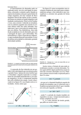 Eletricidade Básica
A expressão da fem induzida em um ge-
rador é derivada daquela que encontramos para
o gerador linear. Apenas devemos lembrar que
a velocidade v naquela expressão é a compo-
nente da velocidade perpendicular (vt
) ao cam-
po magnético, já que a componente paralela
não sofre influência do campo. Assim, obser-
vando α na figura 42 e sua relação com as ve-
locidades. Assim, temos que:
Na figura 43 vamos acompanhar uma re-
volução completa de uma espira para compre-
endermos porque a fem induzida (e por con-
seqüência a corrente) são geradas de forma
alternada.
O funcionamento do alternador pode ser
explicado assim: um eixo está ligado às arma-
duras, colocando o conjunto a girar. Quando as
espiras da armadura começam a girar dentro do
campo magnético, há uma variação de fluxo
magnético através das espiras, já que a orienta-
ção destas em relação ao campo magnético está
mudando continuamente. Pelas Leis de Faraday
e Lenz, uma corrente é induzida na armadura,
com os coletores jogando esta corrente no cir-
cuito elétrico onde elas serão utilizadas. Isso
nada mais é que a conversão de energia mecâ-
nica em elétrica. Nas hidrelétricas, uma roda
de pás acoplada ao eixo do alternador, gira com
a passagem da água e gera eletricidade. Nas
termoelétricas, a água é aquecida em caldeiras,
o vapor resultante passa por uma turbina. O eixo
da turbina está acoplado ao alternador, gerando
eletricidade também.
FIGURA 41 – A rotação da armadura pode ser obtida através
da energia potencial do desnível de uma queda mediante uma
turbina.
FIGURA 42
θ = 0o
→ sen θ = 0 → ε = 0
θ = 90o
→ sen θ = 1 → ε = Vm
θ = 180o
→ sen θ = 0 → ε = 0
θ = 270o
→ sen θ = –1 → ε = Vm
θ = 360o
→ sen θ = 0 → ε = 0
FIGURA 43 – Geração de 1 ciclo de tensão CA com um
alternador de uma única espira.
Posição 1
Posição 2
Posição 3
Posição 4
Posição 5
Assim, temos o formato de uma onda se-
noidal para a tensão e corrente alternadas. Va-
mos agora definir alguns parâmetros usuais no
trato das correntes alternadas ou (CA). Pode-
mos começar reescrevendo a expressão para a
fem CA como
ε(t) = Vm
sen(ωt)
, em que ω é a chamada freqüência angular da
rotação da armadura, que se relaciona com a
freqüência propriamente dita (f, que é medida
em ciclos por segundo, ou Hertz),
ω = 2πf = 2π/T
, sendo T, o período da rotação (medido em
segundos), ou seja, o tempo necessário para a
tensão completar um ciclo.
Vm
é o valor máximo da tensão gerada,
que pode ser escrito como:
Vm
= NωBA
ε = Blvt
= Blv sen θ
 