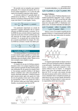 Eletricidade Básica
De acordo com as notações que estamos
utilizando, N é o número de espiras, B é o va-
lor do campo magnético e A é a área da cada
espira da armadura (supostas todas iguais).
A corrente elétrica CA gerada pode ser
obtida da Lei de Ohm, V = Ri, porém, R aqui
denota a resistência elétrica de todo o circuito
a que esta fonte CA está ligada. Assim,
m
m
V
i(t) sen( t) i sen( t)
R R
ε
= = ω = ω
Um parâmetro importante no estudo de
correntes e tensões alternadas são os valores
eficazes ou RMS da tensão e corrente. O va-
lor RMS de uma corrente elétrica é aquele que
equivale ao de uma corrente contínua que, em
um intervalo de tempo igual ao período da
corrente CA, ao passar por um resistor dissi-
pa a mesma quantidade de energia. Os valo-
res RMS de corrente e tensão são dados por:
2
m
rms
i
i =
2
m
rms
V
ε =
3.2 Geradores Polifásicos
Umsistemapolifásicoéconstituídoporduas
ou mais tensões iguais geradas no mesmo dis-
positivo. Estas tensões são iguais, apenas estão
defasadasumaemrelaçãoaoutra.Vamosveros
dois exemplos mais simples a seguir.
Gerador Bifásico
A rotação de um par de bobinas perpen-
diculares entre si no campo magnético do ge-
rador acarreta a geração de duas tensões iguais,
mas defasadas de um quarto de rotação entre
si. Isso porque, quando a bobina A da figura
abaixo completa uma volta (um período da
tensão alternada induzida), a bobina B passa
pelo mesmo ponto após um quarto de volta
do eixo do gerador. Como uma volta comple-
ta corresponde a 360o
e um quarto de volta a
90o
, dizemos então que estas ondas estão de-
fasadas, ou possuem uma fase de 90o
.
FIGURA 44
AstensõesinduzidasεA
e εB
sãoescritascomo:
εA
(t) = Vm
sen(ωt) e εB
(t) = Vm
sen(ωt – 90o
)
Gerador Trifásico
Nestecaso,temos3bobinasdispostasnaar-
madura igualmente espaçadas. Logo, o espaça-
mento entre elas é de 120o
, ou um terço de volta
após a bobina A, B completa seu ciclo, e dois
terços de volta após (240o
), C finalmente com-
pletaociclo.Astensõesinduzidassãodadaspor:
εA
(t) = Vm
sen(ωt) εB(t) = Vm
sen(ωt – 120o
)
εC
(t) = Vm
sen(ωt – 240o
)
Abaixo vemos um modelo simplificado de
gerador trifásico e a representação gráfica das
diferenças de fase que relacionam as tensões.
FIGURA 45
A máquina apresentada na figura acima é
teórica, diversas limitações práticas impedem
a sua utilização. Atualmente, como já comen-
tamos, o campo é que gira enquanto o rola-
mento trifásico fica no estator. A vantagem
disto é que como são geradas tensões da or-
dem de 10 kV ou mais, esta tensão elevada
não precisa passar pelos anéis coletores e es-
covas, bastando fazer a tomada da tensão ge-
rada através de um circuito ligado diretamen-
te no estator. Na figura abaixo, vemos um cor-
te esquemático deste tipo de gerador:
FIGURA 46
 