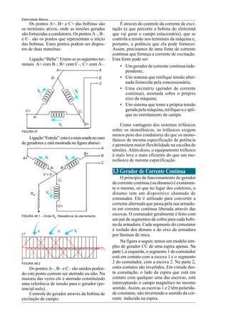 Eletricidade Básica
Os pontos A+, B+ e C+ das bobinas são
os terminais ativos, onde as tensões geradas
são fornecidas a condutores. Os pontos A–, B–
e C– são os pontos que representam o início
das bobinas. Estes pontos podem ser dispos-
tos de duas maneiras:
Ligação “Delta”: Unem-se os seguintes ter-
minais: A+ com B–; B+ com C–; C+ com A–.
FIGURA 47
Ligação“Estrela”:estaéamaisusadanocaso
de geradores e está mostrada na figura abaixo:
FIGURA 48.2
Os pontos A–, B– e C– são unidos poden-
do este ponto comum ser aterrado ou não. Na
maioria das vezes ele é aterrado constituindo
uma referência de tensão para o gerador (po-
tencial nulo).
Controle do gerador através da bobina de
excitação de campo:
• Um gerador de corrente contínua inde-
pendente;
• Um sistema que retifique tensão alter-
nada fornecida pela concessionária;
• Uma excitatriz (gerador de corrente
contínua), montada sobre o próprio
eixo da máquina;
• Um sistema que tome a própria tensão
gerada pela máquina, retifique-a e apli-
que no enrolamento de campo.
Como vantagens dos sistemas trifásicos
sobre os monofásicos, os trifásicos exigem
menos peso dos condutores do que os mono-
fásicos de mesma especificação de potência
e permitem maior flexibilidade na escolha de
tensões. Além disso, o equipamento trifásico
é mais leve e mais eficiente do que um mo-
nofásico de mesma especificação.
3.3 Gerador de Corrente Contínua
O princípio de funcionamento do gerador
de corrente contínua (ou dínamo) é exatamen-
te o mesmo, só que no lugar dos coletores, o
dínamo tem um dispositivo chamado de
comutador. Ele é utilizado para converter a
corrente alternada que passa pela sua armadu-
ra em corrente contínua liberada através das
escovas. O comutador geralmente é feito com
um par de segmentos de cobre para cada bobi-
na da armadura. Cada segmento do comutator
é isolado dos demais e do eixo da armadura
por lâminas de mica.
Na figura a seguir, temos um modelo sim-
ples de gerador CC de uma espira apenas. Na
parte1,à esquerda, o segmento 1 do comutador
está em contato com a escova 1 e o segmento
2 do comutador, com a escova 2. Na parte 2,
estes contatos são invertidos. Em virtude des-
ta comutação, o lado da espira que está em
contato com qualquer uma das escovas, está
interceptando o campo magnético no mesmo
sentido. Assim, as escovas 1 e 2 têm polarida-
de constante, não invertendo o sentido da cor-
rente induzida na espira.
É através do controle da corrente de exci-
tação (a que percorre a bobina do eletroímã
que vai gerar o campo estacionário), que se
controla a tensão nos terminais da máquina e,
portanto, a potência que ela pode fornecer.
Assim, precisamos de uma fonte de corrente
contínua que forneça a corrente de excitação.
Esta fonte pode ser:
FIGURA 48.1 – Onde Rat
: Resistência de aterramento.
 