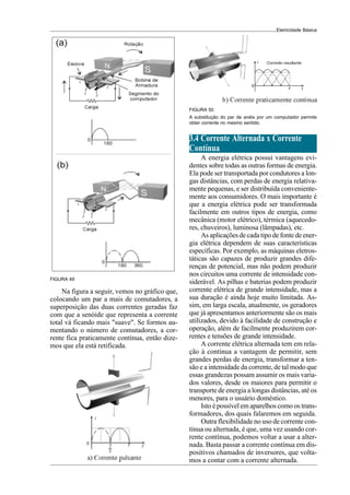 Eletricidade Básica
FIGURA 49
Na figura a seguir, vemos no gráfico que,
colocando um par a mais de comutadores, a
superposição das duas correntes geradas faz
com que a senóide que representa a corrente
total vá ficando mais "suave". Se formos au-
mentando o número de comutadores, a cor-
rente fica praticamente contínua, então dize-
mos que ela está retificada.
3.4 Corrente Alternada x Corrente
Contínua
A energia elétrica possui vantagens evi-
dentes sobre todas as outras formas de energia.
Ela pode ser transportada por condutores a lon-
gas distâncias, com perdas de energia relativa-
mente pequenas, e ser distribuída conveniente-
mente aos consumidores. O mais importante é
que a energia elétrica pode ser transformada
facilmente em outros tipos de energia, como
mecânica (motor elétrico), térmica (aquecedo-
res, chuveiros), luminosa (lâmpadas), etc.
As aplicações de cada tipo de fonte de ener-
gia elétrica dependem de suas características
específicas. Por exemplo, as máquinas eletros-
táticas são capazes de produzir grandes dife-
renças de potencial, mas não podem produzir
nos circuitos uma corrente de intensidade con-
siderável. As pilhas e baterias podem produzir
corrente elétrica de grande intensidade, mas a
sua duração é ainda hoje muito limitada. As-
sim, em larga escala, atualmente, os geradores
que já apresentamos anteriormente são os mais
utilizados, devido à facilidade de construção e
operação, além de facilmente produzirem cor-
rentes e tensões de grande intensidade.
A corrente elétrica alternada tem em rela-
ção à contínua a vantagem de permitir, sem
grandes perdas de energia, transformar a ten-
são e a intensidade da corrente, de tal modo que
essas grandezas possam assumir os mais varia-
dos valores, desde os maiores para permitir o
transporte de energia a longas distâncias, até os
menores, para o usuário doméstico.
Isto é possível em aparelhos como os trans-
formadores, dos quais falaremos em seguida.
Outra flexibilidade no uso de corrente con-
tínua ou alternada, é que, uma vez usando cor-
rente contínua, podemos voltar a usar a alter-
nada. Basta passar a corrente contínua em dis-
positivos chamados de inversores, que volta-
mos a contar com a corrente alternada.
A substitução do par de anéis por um computador permite
obter corrente no mesmo sentido.
FIGURA 50
 