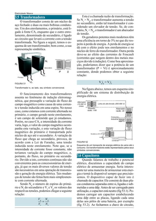 Eletricidade Básica
3.5 Transformadores
O transformador consta de um núcleo de
aço fechado e duas ou mais bobinas conduto-
ras. Um dos enrolamentos, o primário, está li-
gado à fonte CA, enquanto que o outro enro-
lamento, denominado de secundário, é ligado
ao circuito que levará a corrente com a tensão
transformada. Na figura a seguir, temos o es-
quema de um transformador, bem como, a sua
representação simbólica.
Transformador e, ao lado, seu símbolo convencional.
O funcionamento dos transformadores
assenta no fenômeno de indução eletromag-
nética, que pressupõe a variação do fluxo do
campo magnético como causa de uma corren-
te e tensão induzida em uma espira. No nosso
caso, como estamos com corrente alternada no
primário, o campo gerado neste enrolamento,
é um campo de solenóide que já estudamos.
Porém, no caso CA, a intensidade da corrente
varia, logo, o valor do campo magnético acom-
panha esta variação, e esta variação de fluxo
magnético do primário é transportada pelo
núcleo de aço até o secundário. A variação de
fluxo que chega ao secundário, provoca, de
acordo com a Lei de Faraday, uma tensão
induzida neste enrolamento. Note que, se a
intensidade de corrente fosse constante, não
teríamos variação do campo magnético, e,
portanto, do fluxo, no primário ou secundá-
rio. Devido a isto, correntes contínuas não são
convenientes para as concessionárias de ener-
gia, já que os mais diversos valores de tensão
são necessários em uma operação de transmis-
são e geração de energia elétrica. Tais mudan-
ças de tensão são feitas bem mais simplesmen-
te com corrente alternada.
Sendo Np
o número de espiras do primá-
rio e Ns
do secundário e Vs
e Vp
os valores das
respectivas tensões, podemos chegar a seguinte
relação:
p p
s s
V N
V N
=
Esta é a chamada razão de transformação.
Se Ns
> Np
, o transformador aumenta a tensão
no secundário, então tal transformador é con-
siderado um elevador de tensão. Se, do con-
trário, Ns
< Np
, o transformador é um abaixador
de tensão.
Os geradores potentes mais modernos têm
uma eficiência em torno de 3% no que diz res-
peito à perda de energia. A perda de energia se
dá com o efeito joule nos enrolamentos e no
núcleo de ferro do transformador. Outra perda
deve-se ao efeito das correntes de Foucault
(correntes que surgem dentro dos metais ma-
ciços devido à indução). Como boa aproxima-
ção, poderíamos dizer que a potência de um
transformador (P = Vi) é aproximadamente
constante, donde podemos obter a seguinte
relação:
Vp
ip
= Vs
is
Na figura abaixo, temos um esquema sim-
plificado de um sistema de distribuição de
energia elétrica.
FIGURA 52
Esquema de um transporte de energia elétrica da usina até o
consumo. Os transformadores estão representados pelos seus
símbolos convencionais.
3.6 Capacitores
Quando falamos de trabalho e potencial
elétrico, discutimos a capacidade do campo
elétrico de armazenar energia. Seria interes-
sante ter uma maneira de armazenar esta ener-
gia e torná-la disponível sempre que precisás-
semos. O dispositivo capaz de fazer isto é
chamado de capacitor. Ele consiste de duas pla-
cas condutoras separadas entre si, ligadas e sub-
metidas a uma ddp. Antes de ser carregadopara
utilização, o capacitor está neutro (fig 53.1). Po-
demos carregar um capacitor estabelecendo
uma ddp entre as placas, ligando cada uma
delas aos pólos de uma bateria, por exemplo
(fig 53.2). Ao fecharmos a chave do circuito,
FIGURA 51
 