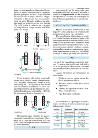 Eletricidade Básica
as cargas positivas são atraídas pelo pólo ne-
gativo da bateria, enquanto que as cargas ne-
gativas, pelo pólo positivo, o que acarreta
em uma divisão de cargas positivas e nega-
tivas entre as duas placas. Este processo con-
tinua até que a ddp entre as placas carrega-
das iguale-se a ddp fornecida pela bateria
(fig 53.3). Assim, o capacitor está carrega-
do, surgindo um campo elétrico uniforme
entre suas placas.
FIGURA 53
Fig 53.1 – Neutro
Fig 53.2 – Capacitor neutro
Fig 53.3 – Capacitor carregado
Como as cargas não podem passar pelo
espaço vazio entre as placas, estas permane-
cem carregadas mesmo que a bateria seja re-
movida (fig. 54.1). Se ligarmos as duas placas
com um condutor, a tendência vai ser as car-
gas compensarem a ddp que há entre elas, neu-
tralizando as placas novamente (fig 54.2). Este
é o processo de descarga do capacitor.
Há materiais mais eficientes do que ou-
tros para serem usados em capacitores. Obser-
va-se que a carga que um condutor pode ad-
quirir é diretamente proporcional à tensão a que
ele está submetido:
Q = CV
A constante C, que faz a proporção entre
a carga Q adquirida e a tensão V aplicada, é
chamada de capacitância. No SI, a unidade
de capacitância é o Farad, em homenagem ao
próprio Faraday, que idealizou os primeiros ca-
pacitores.
[C] = F ⇒ F = C/V (Coulomb/Volt)
Quanto maior for a capacitância de um
dispositivo, mais carga ele pode acumular com
a mesma tensão a que ele é submetido.
Um outro fato que foi descoberto pelo pró-
prio Faraday é que preenchendo o espaço vazio
entre as placas com um material dielétrico (iso-
lante), o valor da capacitância aumentava. Note
que é um dielétrico, porque obviamente se pre-
enchermos com material condutor o espaço
entre as placas, as cargas poderiam usar o con-
dutor para novamente restabelecer o equilíbrio
de cargas. A relação que temos para este fato é:
C = kCo
, em que Co
é a capacitância no capacitor a vá-
cuo, C é a capacitância utilizando o dielétrico
e k é um parâmetro adimensional, chamado
de constante dielétrica, específico de cada ma-
terial.
Alguns parâmetros que influenciam na
capacitância:
• Distância entre as placas: menor dis-
tância, maior capacitância.
• Área das placas: maior área, maior
capacitância.
• Formato do capacitor: esférico, cilín-
drico, placas paralelas.
• Tipo de dielétrico utilizado.
Dielétrico Construção Faixa de Capacitância
Ar Placasentrelaçadas 10 – 400 pF
Mica Folhassuperpostas 10 – 5000 pF
Papel Folhasenroladas 0,001 – 1µF
Cerâmica Tubular 0,5 – 1600 pF
Disco 0,002 – 0,1 µF
Eletrolítico Alumínio 5 – 1000 µF
Tântalo 0,01 – 300 µF
Na tabela abaixo, alguns tipos de capaci-
tores e os valores de capacitância usuais que
cada um deles fornece:
FIGURA 54.1 FIGURA 54.2
 