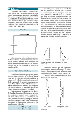 Eletricidade Básica
3.7 Indutores
Em um circuito elétrico, circulando cor-
rente, temos que a própria corrente gera um
campo magnético ao seu redor, que pode in-
fluenciar o comportamento do próprio circui-
to. Este é o fenômeno da auto-indução. No cir-
cuito ilustrado abaixo, por causa do campo
magnético produzido pela corrente, teremos
então um fluxo magnético auto-induzido no
circuito, que é dado por:
ΦA
= Li
L é uma característica do circuito, chama-
da de indutância. Quanto maior a indutância
de um circuito, maior o fluxo auto-induzido
através dela para um mesmo valor de corrente
elétrica. No SI, as unidades de medida de
indutância são:
[L] = Wb/A = H (Henry)
Elementos do circuito que geram grande
indutância são chamados de indutores. As bo-
binas são os exemplos mais significativos de
indutores. A indutância aqui seria uma medi-
da da capacidade de uma bobina de gerar um
fluxo. Esta indutância depende do número de
espiras da bobina, do material que compõe o
seu núcleo (no caso de eletroímãs, por exem-
plo) e do formato geométrico da bobina.
Podemos agora pensar em termos da Lei
de Faraday. Considerando que uma corrente
em um circuito gera um campo magnético e
um fluxo auto-induzido, se variarmos a cor-
rente, estaremos variando o campo e, por con-
seqüência, o próprio fluxo. Então, toda vez que
variamos o fluxo magnético, surge no circuito
uma fem auto-induzida.
εA
=
∆Φ ∆
= −
∆ ∆
A i
L
t t
FIGURA 55
O sinal negativo, lembremos, vem da Lei
de Lenz, a fem auto-induzida opõe-se às cau-
sas que a criaram. Assim, ao ligarmos um cir-
cuito, a fem auto-induzida opõe-se à corrente
que chega ao circuito. Isto significa que se for-
mos medir a corrente do circuito, esta não sal-
tará de zero até um certo valor instantanea-
mente, mas aumentará suavemente, até ven-
cer a fem auto-induzida do circuito. Com o
mesmo raciocínio, ao desligarmos a corrente,
esta não desaparecerá instantaneamente, por-
que agora a fem auto-induzida opõe-se ao seu
desaparecimento, fazendo com que a corrente
também termine suavemente. Tal comporta-
mento está ilustrado no gráfico abaixo:
Variação de corrente ao se fechar e abrir um circuito.
Da mesma maneira que um capacitor é
utilizado para armazenar a energia do campo
elétrico, o indutor é utilizado para armazenar
a energia contida em um campo magnético.
Abaixo temos as representações mais
usuais para os indutores:
FIGURA 57
a) Só a bobina. b) Indutor com núcleo
metálico.
FIGURA 56
 