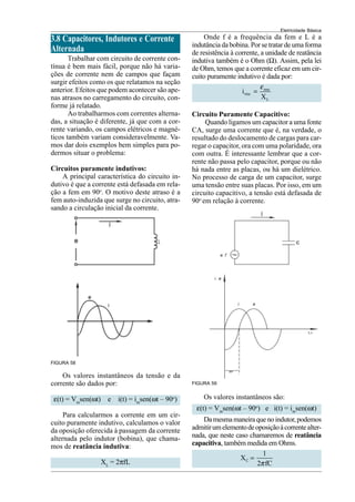 Eletricidade Básica
3.8 Capacitores, Indutores e Corrente
Alternada
Trabalhar com circuito de corrente con-
tínua é bem mais fácil, porque não há varia-
ções de corrente nem de campos que façam
surgir efeitos como os que relatamos na seção
anterior. Efeitos que podem acontecer são ape-
nas atrasos no carregamento do circuito, con-
forme já relatado.
Ao trabalharmos com correntes alterna-
das, a situação é diferente, já que com a cor-
rente variando, os campos elétricos e magné-
ticos também variam consideravelmente. Va-
mos dar dois exemplos bem simples para po-
dermos situar o problema:
Circuitos puramente indutivos:
A principal característica do circuito in-
dutivo é que a corrente está defasada em rela-
ção a fem em 90o
. O motivo deste atraso é a
fem auto-induzida que surge no circuito, atra-
sando a circulação inicial da corrente.
FIGURA 58
Os valores instantâneos da tensão e da
corrente são dados por:
ε(t) = Vm
sen(ωt) e i(t) = im
sen(ωt – 90o
)
Para calcularmos a corrente em um cir-
cuito puramente indutivo, calculamos o valor
da oposição oferecida à passagem da corrente
alternada pelo indutor (bobina), que chama-
mos de reatância indutiva:
XL
= 2πfL
Onde f é a frequência da fem e L é a
indutância da bobina. Por se tratar de uma forma
de resistência à corrente, a unidade de reatância
indutiva também é o Ohm (Ω). Assim, pela lei
de Ohm, temos que a corrente eficaz em um cir-
cuito puramente indutivo é dada por:
rms
rms
L
i
X
ε
=
Circuito Puramente Capacitivo:
Quando ligamos um capacitor a uma fonte
CA, surge uma corrente que é, na verdade, o
resultado do deslocamento de cargas para car-
regar o capacitor, ora com uma polaridade, ora
com outra. É interessante lembrar que a cor-
rente não passa pelo capacitor, porque ou não
há nada entre as placas, ou há um dielétrico.
No processo de carga de um capacitor, surge
uma tensão entre suas placas. Por isso, em um
circuito capacitivo, a tensão está defasada de
90o
em relação à corrente.
Os valores instantâneos são:
ε(t) = Vm
sen(ωt – 90o
) e i(t) = im
sen(ωt)
Damesmamaneiraquenoindutor,podemos
admitirumelementodeoposiçãoàcorrentealter-
nada, que neste caso chamaremos de reatância
capacitiva, também medida em Ohms.
C
1
X
2 fC
π
=
FIGURA 59
 