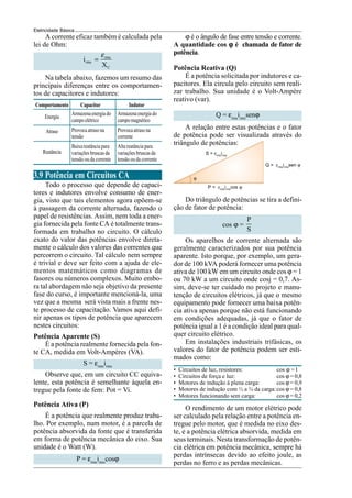 Eletricidade Básica
A corrente eficaz também é calculada pela
lei de Ohm:
rms
rms
C
i
X
ε
=
Na tabela abaixo, fazemos um resumo das
principais diferenças entre os comportamen-
tos de capacitores e indutores:
Comportamento
Energia
Atraso
Reatância
Armazenaenergiado
campoelétrico
Provocaatrasona
tensão
Baixareatânciapara
variaçõesbruscasda
tensão ou da corrente
Capacitor
Armazenaenergiado
campomagnético
Provocaatrasona
corrente
Altareatânciapara
variaçõesbruscasda
tensão ou da corrente
Indutor
3.9 Potência em Circuitos CA
Todo o processo que depende de capaci-
tores e indutores envolve consumo de ener-
gia, visto que tais elementos agora opõem-se
à passagem da corrente alternada, fazendo o
papel de resistências. Assim, nem toda a ener-
gia fornecida pela fonte CA é totalmente trans-
formada em trabalho no circuito. O cálculo
exato do valor das potências envolve direta-
mente o cálculo dos valores das correntes que
percorrem o circuito. Tal cálculo nem sempre
é trivial e deve ser feito com a ajuda de ele-
mentos matemáticos como diagramas de
fasores ou números complexos. Muito embo-
ra tal abordagem não seja objetivo da presente
fase do curso, é importante mencioná-la, uma
vez que a mesma será vista mais a frente nes-
te processo de capacitação. Vamos aqui defi-
nir apenas os tipos de potência que aparecem
nestes circuitos:
Potência Aparente (S)
É a potência realmente fornecida pela fon-
te CA, medida em Volt-Ampères (VA).
S = εrms
irms
Observe que, em um circuito CC equiva-
lente, esta potência é semelhante àquela en-
tregue pela fonte de fem: Pot = Vi.
Potência Ativa (P)
É a potência que realmente produz traba-
lho. Por exemplo, num motor, é a parcela de
potência absorvida da fonte que é transferida
em forma de potência mecânica do eixo. Sua
unidade é o Watt (W).
P = εrms
irms
cosϕ
ϕ é o ângulo de fase entre tensão e corrente.
A quantidade cos ϕ
ϕ
ϕ
ϕ
ϕ é chamada de fator de
potência.
Potência Reativa (Q)
É a potência solicitada por indutores e ca-
pacitores. Ela circula pelo circuito sem reali-
zar trabalho. Sua unidade é o Volt-Ampère
reativo (var).
Q = εrms
irms
senϕ
A relação entre estas potências e o fator
de potência pode ser visualizada através do
triângulo de potências:
S = εrms
irms
Q = εrms
irms
sen ϕ
ϕ
P = εrms
irms
cos ϕ
Do triângulo de potências se tira a defini-
ção de fator de potência:
cos ϕ =
P
S
Os aparelhos de corrente alternada são
geralmente caracterizados por sua potência
aparente. Isto porque, por exemplo, um gera-
dor de 100 kVA poderá fornecer uma potência
ativa de 100 kW em um circuito onde cos ϕ = 1
ou 70 kW a um circuito onde cosj = 0,7. As-
sim, deve-se ter cuidado no projeto e manu-
tenção de circuitos elétricos, já que o mesmo
equipamento pode fornecer uma baixa potên-
cia ativa apenas porque não está funcionando
em condições adequadas, já que o fator de
potência igual a 1 é a condição ideal para qual-
quer circuito elétrico.
Em instalações industriais trifásicas, os
valores do fator de potência podem ser esti-
mados como:
• Circuitos de luz, resistores: cos ϕ =1
• Circuitos de força e luz: cos ϕ = 0,8
• Motores de indução à plena carga: cos ϕ = 0,9
• Motores de indução com ½ a ¾ da carga:cos ϕ = 0,8
• Motores funcionando sem carga: cos ϕ = 0,2
O rendimento de um motor elétrico pode
ser calculado pela relação entre a potência en-
tregue pelo motor, que é medida no eixo des-
te, e a potência elétrica absorvida, medida em
seus terminais. Nesta transformação de potên-
cia elétrica em potência mecânica, sempre há
perdas intrínsecas devido ao efeito joule, as
perdas no ferro e as perdas mecânicas.
 