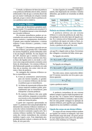 Eletricidade Básica
Contudo, ao falarmos de fator de potência
e nas potências definidas através dele, estamos
enfatizando o fato de que a corrente absorvida
por um motor é defasada em relação à tensão
aplicada, já que o motor absorve potência ati-
va e potência reativa indutiva.
3.10 Circuitos Trifásicos
Agora que já discutimos geradores poli-
fásicos (seção 3.2) e potência em circuitos CA
(seção 3.9), podemos passar a uma introdução
aos circuitos trifásicos.
Os circuitos monofásicos podem ser en-
contrados em escala maior na iluminação, pe-
quenos motores e equipamentos domésticos.
Contudo, para sistemas industriais, o sistema
trifásico é mais eficiente e, portanto, o mais
utilizado.
Na seção 3.2, discutimos a geração em um
circuito trifásico, que produz fem´s alternadas
de mesma freqüência, porém defasadas entre
si de um ângulo definido. Se este ângulo for
de 120o
, dizemos que o sistema é simétrico.
Cada circuito do sistema constitui uma fase;
as fases são ligadas entre si, de modo o a ofe-
recer uma carga praticamente constante como
fonte de alimentação. Um sistema trifásico é
dito balanceado quando as condições em cada
fase são as mesmas, tais como valor da cor-
rente e fator de potência.
As vantagens dos sistemas trifásicos so-
bre os monofásicos são:
1. Como já comentamos anteriormente,
para um mesmo tamanho, os gerado-
res e os motores trifásicos são de mai-
or potência que os monofásicos.
2. As linhas de transmissão trifásicas têm
menos material condutor (cobre, prin-
cipalmente) que as monofásicas, para
transportar a mesma potência.
3. Os motores trifásicos têm uma saída
mais uniforme, enquanto os monofási-
cos (exceto os de comutador) têm uma
saída em forma de pulso.
A partir dos esquemas apresentados na
seção 3.2, podemos tirar uma propriedade fun-
damental dos sistemas trifásicos simétricos: a
soma dos valores instantâneos das fem’s gera-
das no circuito é constante e igual a zero. Se o
sistema trifásico também for balanceado, a
soma dos valores instantâneos das correntes
também é igual a zero. Esta importante pro-
priedade permite reduzir o número de fios de
linha, de seis para três.
As duas ligações já estudadas, triângulo e
estrela, têm disposições de correntes e tensões
diferentes, que podem ser resumidas na tabela
abaixo:
Potência em sistemas trifásicos balanceados
A potência elétrica em um sistema
trifásico é a soma das potências de cada fase,
em qualquer um dos dois tipos de ligação aci-
ma. Se o sistema estiver balanceado, a tensão
e a potência são iguais em todas as fases, es-
tando defasadas sempre do mesmo ângulo.
Assim, a potência ativa por fase será:
P = εf
If
cos θ
,em que θ é o ângulo entre as fases. Em termos
das voltagens e correntes de linha, temos que:
Na ligação em estrela:
l
f f l l l
P 3 I cos 3 I cos 3 I cos
3
ε
= ε θ = θ = ε θ
Na ligação em triângulo:
l
f f l l l
I
P 3 I cos 3 cos 3 I cos
3
= ε θ = ε θ = ε θ
Nos dois casos, temos expressões idênti-
cas! O mesmo raciocínio nos leva para a po-
tência aparente:
l l
S 3 I
= ε
e para a potência reativa:
l l
Q 3 I sen
= ε θ
A potência instantânea de um sistema
trifásicosempreéigualaotriplodapotênciamé-
dia por fase. Se o sistema estiver balanceado,
estapotênciatambéméconstante, oquesecons-
titui em uma grande vantagem na operação de
motores trifásicos, pois significa que a potência
disponível no eixo também é constante.
Ligação das cargas em um sistema trifásico
As cargas em um sistema trifásico podem
ser ligadas em estrela ou triângulo, mas uma
determinada carga não pode, em geral, passar
de uma ligação para outra, pois esta operação
envolve uma mudança na voltagem.
Ligação Tensão Induzida Corrente
Estrela εlinha
= fase
3 x ε
εlinha
=efase
Triângulo
Ilinha
=Ifase
Ilinha
= fase
3 xI
 