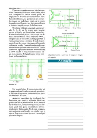 Eletricidade Básica
Estas cargas podem estar ou não balance-
adas. Para as cargas estarem balanceadas, além
das voltagens das linhas serem iguais, as
impedâncias de cada fase consumidora tam-
bém são idênticas, no que resulta em corren-
tes iguais em cada fase. Logo, se tivermos
impedâncias diferentes nas fases que utilizam
o sistema, surgirão cargas desbalanceadas.
O sistema trifásico em estrela tem na jun-
ção A-, B-, C- um fio neutro, que é ampla-
mente utilizado nas instalações industriais.
Linhas de distribuição em cidades, que são de
baixa tensão (tensão eficaz inferior a 400 V),
são providas de fio neutro. Esta ligação tem a
vantagem de tornar a corrente de cada fase in-
dependente das outras e de poder utilizar dois
valores de tensão. Estes dois valores são nor-
malmente estipulados como sendo 110 V (uso
doméstico e pequenos motores monofásicos)
e 220 V ou 380 V, para pequenos usos de for-
ça. Um esquema de ligação deste tipo é mos-
trado na figura abaixo:
Em longas linhas de transmissão, não há
a necessidade da ligação em estrela; com isso,
o fio neutro é suprimido, o que resulta em gran-
de economia de cobre.
As cargas industriais são geralmente ba-
lanceadas, para motores trifásicos. Já as car-
gas monofásicas para circuitos de luz, devem
ser distribuídas, tanto quanto possível, de ma-
neira igual, para que o sistema fique aproxi-
madamente balanceado. Na figura a seguir,
apresentamos uma ligação em estrela, com o
quarto fio representando o neutro, e uma liga-
ção em triângulo.
FIGURA 59.1
Anotações
FIGURA 59.2
V = 220 V
V = 380 V
M
1 ~
M
3 ~
Ia
Fio da linha
c
Ib
Fio da linha
b Ic
Neutro
Io
a b c
Cargas monofásicas Carga trifásica
(a)
o
Cargas monofásicas
a Fio da linha a
c
b
c Fio da
Fio da linha
b
(b)
a) Ligação em estrêla a quatro fios; b) Ligação em triângulo
linha
Carga trifásica
a
 