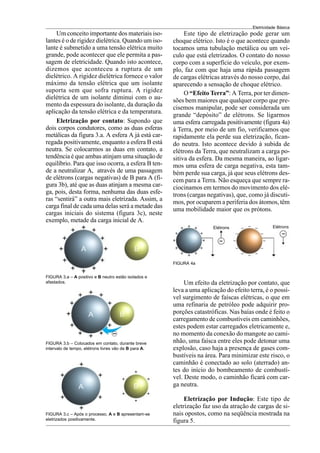 Eletricidade Básica
9
Um conceito importante dos materiais iso-
lantes é o de rigidez dielétrica. Quando um iso-
lante é submetido a uma tensão elétrica muito
grande, pode acontecer que ele permita a pas-
sagem de eletricidade. Quando isto acontece,
dizemos que aconteceu a ruptura de um
dielétrico. A rigidez dielétrica fornece o valor
máximo da tensão elétrica que um isolante
suporta sem que sofra ruptura. A rigidez
dielétrica de um isolante diminui com o au-
mento da espessura do isolante, da duração da
aplicação da tensão elétrica e da temperatura.
FIGURA 3.a – A positivo e B neutro estão isolados e
afastados.
Eletrização por contato: Supondo que
dois corpos condutores, como as duas esferas
metálicas da figura 3.a. A esfera A já está car-
regada positivamente, enquanto a esfera B está
neutra. Se colocarmos as duas em contato, a
tendência é que ambas atinjam uma situação de
equilíbrio. Para que isso ocorra, a esfera B ten-
de a neutralizar A, através de uma passagem
de elétrons (cargas negativas) de B para A (fi-
gura 3b), até que as duas atinjam a mesma car-
ga, pois, desta forma, nenhuma das duas esfe-
ras “sentirá” a outra mais eletrizada. Assim, a
carga final de cada uma delas será a metade das
cargas iniciais do sistema (figura 3c), neste
exemplo, metade da carga inicial de A.
FIGURA 3.b – Colocados em contato, durante breve
intervalo de tempo, elétrons livres vão de B para A.
FIGURA 3.c – Após o processo, A e B apresentam-se
eletrizados positivamente.
Este tipo de eletrização pode gerar um
choque elétrico. Isto é o que acontece quando
tocamos uma tubulação metálica ou um veí-
culo que está eletrizados. O contato do nosso
corpo com a superfície do veículo, por exem-
plo, faz com que haja uma rápida passagem
de cargas elétricas através do nosso corpo, daí
aparecendo a sensação de choque elétrico.
O “Efeito Terra”: A Terra, por ter dimen-
sões bem maiores que qualquer corpo que pre-
cisemos manipular, pode ser considerada um
grande “depósito” de elétrons. Se ligarmos
uma esfera carregada positivamente (figura 4a)
à Terra, por meio de um fio, verificamos que
rapidamente ela perde sua eletrização, fican-
do neutra. Isto acontece devido à subida de
elétrons da Terra, que neutralizam a carga po-
sitiva da esfera. Da mesma maneira, ao ligar-
mos uma esfera de carga negativa, esta tam-
bém perde sua carga, já que seus elétrons des-
cem para a Terra. Não esqueça que sempre ra-
ciocinamos em termos do movimento dos elé-
trons (cargas negativas), que, como já discuti-
mos, por ocuparem a periferia dos átomos, têm
uma mobilidade maior que os prótons.
FIGURA 4a
Elétrons Elétrons
Um efeito da eletrização por contato, que
leva a uma aplicação do efeito terra, é o possí-
vel surgimento de faíscas elétricas, o que em
uma refinaria de petróleo pode adquirir pro-
porções catastróficas. Nas baías onde é feito o
carregamento de combustíveis em caminhões,
estes podem estar carregados eletricamente e,
no momento da conexão do mangote ao cami-
nhão, uma faísca entre eles pode detonar uma
explosão, caso haja a presença de gases com-
bustíveis na área. Para minimizar este risco, o
caminhão é conectado ao solo (aterrado) an-
tes do início do bombeamento de combustí-
vel. Deste modo, o caminhão ficará com car-
ga neutra.
Eletrização por Indução: Este tipo de
eletrização faz uso da atração de cargas de si-
nais opostos, como na seqüência mostrada na
figura 5.
 