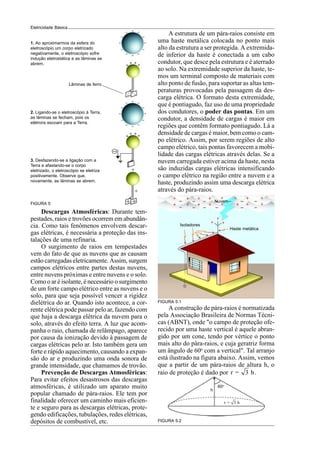 10
Eletricidade Básica
1. Ao aproximarmos da esfera do
eletroscópio um corpo eletrizado
negativamente, o eletroscópio sofre
indução eletrostática e as lâminas se
abrem.
2. Ligando-se o eletroscópio à Terra,
as lâminas se fecham, pois os
elétrons escoam para a Terra.
3. Desfazendo-se a ligação com a
Terra e afastando-se o corpo
eletrizado, o eletroscópio se eletriza
positivamente. Observe que,
novamente, as lãminas se abrem.
Lâminas de ferro
FIGURA 5
A estrutura de um pára-raios consiste em
uma haste metálica colocada no ponto mais
alto da estrutura a ser protegida. A extremida-
de inferior da haste é conectada a um cabo
condutor, que desce pela estrutura e é aterrado
ao solo. Na extremidade superior da haste, te-
mos um terminal composto de materiais com
alto ponto de fusão, para suportar as altas tem-
peraturas provocadas pela passagem da des-
carga elétrica. O formato desta extremidade,
que é pontiagudo, faz uso de uma propriedade
dos condutores, o poder das pontas. Em um
condutor, a densidade de cargas é maior em
regiões que contêm formato pontiagudo. Lá a
densidade de cargas é maior, bem como o cam-
po elétrico. Assim, por serem regiões de alto
campo elétrico, tais pontas favorecem a mobi-
lidade das cargas elétricas através delas. Se a
nuvem carregada estiver acima da haste, nesta
são induzidas cargas elétricas intensificando
o campo elétrico na região entre a nuvem e a
haste, produzindo assim uma descarga elétrica
através do pára-raios.
Descargas Atmosféricas: Durante tem-
pestades, raios e trovões ocorrem em abundân-
cia. Como tais fenômenos envolvem descar-
gas elétricas, é necessária a proteção das ins-
talações de uma refinaria.
O surgimento de raios em tempestades
vem do fato de que as nuvens que as causam
estão carregadas eletricamente. Assim, surgem
campos elétricos entre partes destas nuvens,
entre nuvens próximas e entre nuvens e o solo.
Como o ar é isolante, é necessário o surgimento
de um forte campo elétrico entre as nuvens e o
solo, para que seja possível vencer a rigidez
dielétrica do ar. Quando isto acontece, a cor-
rente elétrica pode passar pelo ar, fazendo com
que haja a descarga elétrica da nuvem para o
solo, através do efeito terra. A luz que acom-
panha o raio, chamada de relâmpago, aparece
por causa da ionização devido à passagem de
cargas elétricas pelo ar. Isto também gera um
forte e rápido aquecimento, causando a expan-
são do ar e produzindo uma onda sonora de
grande intensidade, que chamamos de trovão.
Prevenção de Descargas Atmosféricas:
Para evitar efeitos desastrosos das descargas
atmosféricas, é utilizado um aparato muito
popular chamado de pára-raios. Ele tem por
finalidade oferecer um caminho mais eficien-
te e seguro para as descargas elétricas, prote-
gendo edificações, tubulações, redes elétricas,
depósitos de combustível, etc.
A construção de pára-raios é normatizada
pela Associação Brasileira de Normas Técni-
cas (ABNT), onde "o campo de proteção ofe-
recido por uma haste vertical é aquele abran-
gido por um cone, tendo por vértice o ponto
mais alto do pára-raios, e cuja geratriz forma
um ângulo de 60o
com a vertical". Tal arranjo
está ilustrado na figura abaixo. Assim, vemos
que a partir de um pára-raios de altura h, o
raio de proteção é dado por r = 3 h.
FIGURA 5.1
FIGURA 5.2
Nuvem
Isoladores
Haste metálica
60o
h
r = 3 h
 