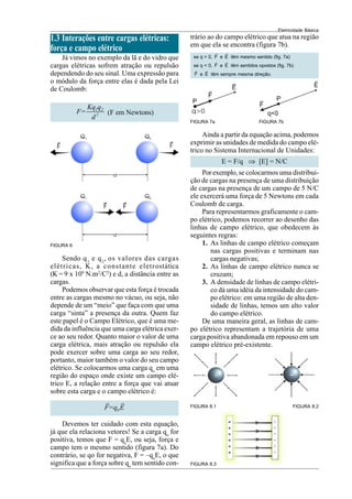 Eletricidade Básica
11
1.3 Interações entre cargas elétricas:
força e campo elétrico
Já vimos no exemplo da lã e do vidro que
cargas elétricas sofrem atração ou repulsão
dependendo do seu sinal. Uma expressão para
o módulo da força entre elas é dada pela Lei
de Coulomb:
1 2
2
Kq q
F=
d
(F em Newtons)
Sendo q1
e q2
, os valores das cargas
elétricas, K, a constante eletrostática
(K = 9 x 109
N.m2
/C2
) e d, a distância entre as
cargas.
Podemos observar que esta força é trocada
entre as cargas mesmo no vácuo, ou seja, não
depende de um “meio” que faça com que uma
carga “sinta” a presença da outra. Quem faz
este papel é o Campo Elétrico, que é uma me-
dida da influência que uma carga elétrica exer-
ce ao seu redor. Quanto maior o valor de uma
carga elétrica, mais atração ou repulsão ela
pode exercer sobre uma carga ao seu redor,
portanto, maior também o valor do seu campo
elétrico. Se colocarmos uma carga qo
em uma
região do espaço onde existe um campo elé-
trico E, a relação entre a força que vai atuar
sobre esta carga e o campo elétrico é:
0
F=q E
G G
FIGURA 6
Devemos ter cuidado com esta equação,
já que ela relaciona vetores! Se a carga qo
for
positiva, temos que F = qo
E, ou seja, força e
campo tem o mesmo sentido (figura 7a). Do
contrário, se qo for negativa, F = –qo
E, o que
significa que a força sobre qo
tem sentido con-
trário ao do campo elétrico que atua na região
em que ela se encontra (figura 7b).
FIGURA 7a FIGURA 7b
se q > 0,
G
F e
G
E têm mesmo sentido (fig. 7a)
se q < 0,
G
F e
G
E têm sentidos opostos (fig. 7b)
G
F e
G
E têm sempre mesma direção.
Ainda a partir da equação acima, podemos
exprimir as unidades de medida do campo elé-
trico no Sistema Internacional de Unidades:
E = F/q ⇒ [E] = N/C
Porexemplo,se colocarmos uma distribui-
ção de cargas na presença de uma distribuição
de cargas na presença de um campo de 5 N/C
ele exercerá uma força de 5 Newtons em cada
Coulomb de carga.
Para representarmos graficamente o cam-
po elétrico, podemos recorrer ao desenho das
linhas de campo elétrico, que obedecem às
seguintes regras:
1. As linhas de campo elétrico começam
nas cargas positivas e terminam nas
cargas negativas;
2. As linhas de campo elétrico nunca se
cruzam;
3. A densidade de linhas de campo elétri-
co dá uma idéia da intensidade do cam-
po elétrico: em uma região de alta den-
sidade de linhas, temos um alto valor
do campo elétrico.
De uma maneira geral, as linhas de cam-
po elétrico representam a trajetória de uma
carga positiva abandonada em repouso em um
campo elétrico pré-existente.
FIGURA 8.1 FIGURA 8.2
FIGURA 8.3
 