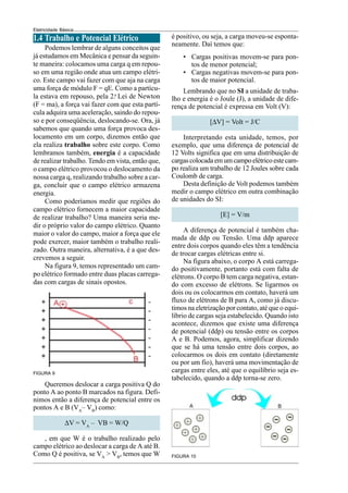 Eletricidade Básica
1.4 Trabalho e Potencial Elétrico
Podemos lembrar de alguns conceitos que
já estudamos em Mecânica e pensar da seguin-
te maneira: colocamos uma carga q em repou-
so em uma região onde atua um campo elétri-
co. Este campo vai fazer com que aja na carga
uma força de módulo F = qE. Como a partícu-
la estava em repouso, pela 2.a
Lei de Newton
(F = ma), a força vai fazer com que esta partí-
cula adquira uma aceleração, saindo do repou-
so e por conseqüência, deslocando-se. Ora, já
sabemos que quando uma força provoca des-
locamento em um corpo, dizemos então que
ela realiza trabalho sobre este corpo. Como
lembramos também, energia é a capacidade
de realizar trabalho. Tendo em vista, então que,
o campo elétrico provocou o deslocamento da
nossa carga q, realizando trabalho sobre a car-
ga, concluir que o campo elétrico armazena
energia.
Como poderíamos medir que regiões do
campo elétrico fornecem a maior capacidade
de realizar trabalho? Uma maneira seria me-
dir o próprio valor do campo elétrico. Quanto
maior o valor do campo, maior a força que ele
pode exercer, maior também o trabalho reali-
zado. Outra maneira, alternativa, é a que des-
crevemos a seguir.
Na figura 9, temos representado um cam-
po elétrico formado entre duas placas carrega-
das com cargas de sinais opostos.
FIGURA 9
FIGURA 10
é positivo, ou seja, a carga moveu-se esponta-
neamente. Daí temos que:
• Cargas positivas movem-se para pon-
tos de menor potencial;
• Cargas negativas movem-se para pon-
tos de maior potencial.
Lembrando que no SI a unidade de traba-
lho e energia é o Joule (J), a unidade de dife-
rença de potencial é expressa em Volt (V):
[∆V] = Volt = J/C
Interpretando esta unidade, temos, por
exemplo, que uma diferença de potencial de
12 Volts significa que em uma distribuição de
cargascolocadaemumcampoelétricoestecam-
po realiza um trabalho de 12 Joules sobre cada
Coulomb de carga.
Desta definição de Volt podemos também
medir o campo elétrico em outra combinação
de unidades do SI:
[E] = V/m
A diferença de potencial é também cha-
mada de ddp ou Tensão. Uma ddp aparece
entre dois corpos quando eles têm a tendência
de trocar cargas elétricas entre si.
Na figura abaixo, o corpo A está carrega-
do positivamente, portanto está com falta de
elétrons. O corpo B tem carga negativa, estan-
do com excesso de elétrons. Se ligarmos os
dois ou os colocarmos em contato, haverá um
fluxo de elétrons de B para A, como já discu-
timos na eletrização por contato, até que o equi-
líbrio de cargas seja estabelecido. Quando isto
acontece, dizemos que existe uma diferença
de potencial (ddp) ou tensão entre os corpos
A e B. Podemos, agora, simplificar dizendo
que se há uma tensão entre dois corpos, ao
colocarmos os dois em contato (diretamente
ou por um fio), haverá uma movimentação de
cargas entre eles, até que o equilíbrio seja es-
tabelecido, quando a ddp torna-se zero.
Queremos deslocar a carga positiva Q do
ponto A ao ponto B marcados na figura. Defi-
nimos então a diferença de potencial entre os
pontos A e B (VA
– VB
) como:
∆V = VA
– VB = W/Q
, em que W é o trabalho realizado pelo
campo elétrico ao deslocar a carga de A até B.
Como Q é positiva, se VA
> VB
, temos que W
 