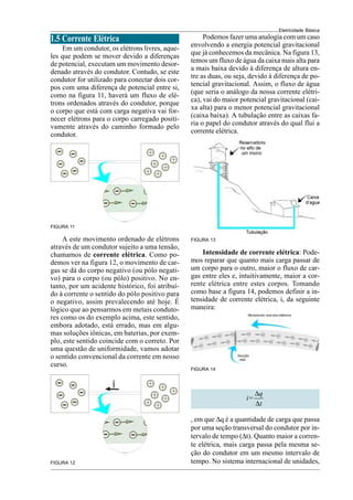 Eletricidade Básica
13
FIGURA 13
Podemos fazer uma analogia com um caso
envolvendo a energia potencial gravitacional
que já conhecemos da mecânica. Na figura 13,
temos um fluxo de água da caixa mais alta para
a mais baixa devido à diferença de altura en-
tre as duas, ou seja, devido à diferença de po-
tencial gravitacional. Assim, o fluxo de água
(que seria o análogo da nossa corrente elétri-
ca), vai do maior potencial gravitacional (cai-
xa alta) para o menor potencial gravitacional
(caixa baixa). A tubulação entre as caixas fa-
ria o papel do condutor através do qual flui a
corrente elétrica.
Intensidade de corrente elétrica: Pode-
mos reparar que quanto mais carga passar de
um corpo para o outro, maior o fluxo de car-
gas entre eles e, intuitivamente, maior a cor-
rente elétrica entre estes corpos. Tomando
como base a figura 14, podemos definir a in-
tensidade de corrente elétrica, i, da seguinte
maneira:
FIGURA 14
FIGURA 11
FIGURA 12
A este movimento ordenado de elétrons
através de um condutor sujeito a uma tensão,
chamamos de corrente elétrica. Como po-
demos ver na figura 12, o movimento de car-
gas se dá do corpo negativo (ou pólo negati-
vo) para o corpo (ou pólo) positivo. No en-
tanto, por um acidente histórico, foi atribuí-
do à corrente o sentido do pólo positivo para
o negativo, assim prevalecendo até hoje. É
lógico que ao pensarmos em metais conduto-
res como os do exemplo acima, este sentido,
embora adotado, está errado, mas em algu-
mas soluções iônicas, em baterias, por exem-
plo, este sentido coincide com o correto. Por
uma questão de uniformidade, vamos adotar
o sentido convencional da corrente em nosso
curso.
1.5 Corrente Elétrica
Em um condutor, os elétrons livres, aque-
les que podem se mover devido a diferenças
de potencial, executam um movimento desor-
denado através do condutor. Contudo, se este
condutor for utilizado para conectar dois cor-
pos com uma diferença de potencial entre si,
como na figura 11, haverá um fluxo de elé-
trons ordenados através do condutor, porque
o corpo que está com carga negativa vai for-
necer elétrons para o corpo carregado positi-
vamente através do caminho formado pelo
condutor.
q
i=
t
∆
∆
, em que ∆q é a quantidade de carga que passa
por uma seção transversal do condutor por in-
tervalo de tempo (∆t). Quanto maior a corren-
te elétrica, mais carga passa pela mesma se-
ção do condutor em um mesmo intervalo de
tempo. No sistema internacional de unidades,
 