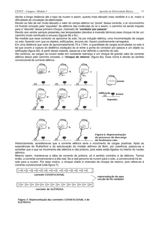 CEFET – Campos / Módulo 1                                             Apostila de Eletricidade Básica    11

devido a longa distância até o topo da nuvem e assim, quanto mais elevado mais rarefeito é o ar, maior a
dificuldade de circulação de eletricidade.
Devido ao fato de ser muito elevado o valor do campo elétrico na “ponta” dessa corrente, o ar circunvizinho
irá ficando ionizado pela “expulsão” de elétrons das moléculas do ar e assim, o caminho irá sendo traçado
para a “descida” desse primeiro choque, chamado de “condutor por passos”.
Devido aos ventos sempre presentes nas tempestades (devidos à inversão térmica) esse choque irá ter um
caminho muito ramificado e sinuoso (figuras 6b e 6c).
Na medida que esse condutor se aproxima do solo, há por indução elétrica, uma movimentação de cargas
no solo, fazendo com que os objetos, edificações, árvores etc. fiquem positivamente carregados.
Em uma distância que varia de aproximadamente 70 a 110m, a quantidade de cargas acumuladas no solo é
tal que ocorre a ruptura do dielétrico (isolação) do ar entre a ponta do condutor por passos e um objeto ou
edificação (figura 6d). A partir desse instante, passa-se a ter definido o caminho do raio.
Ato contínuo, as cargas na nuvem estão em constante rearranjo e um choque de grande valor de corrente
elétrica desce pelo caminho ionizado, o “choque de retorno” (figura 6e). Esse nome é devido ao sentido
convencional da corrente elétrica.




Historicamente, acreditava-se que a corrente elétrica seria o movimento de cargas positivas. Após as
experiências de Rutherford e da estruturação do modelo atômico de Bohr, por coerência, passou-se a
acreditar que o que se movimenta são elétrons e não prótons, pois estes estão ligados no interior do núcleo
atômico.
Mesmo assim, manteve-se a idéia de corrente de prótons, só é sentido contrário à de elétrons. Temos
então, a corrente convencional e a dita real. Se a real percorre da nuvem para o solo, a convencional irá do
solo para a nuvem. Por esse motivo, o choque citado é chamado de choque de retorno, pois refere-se à
corrente convencional (vide figura 7).
 