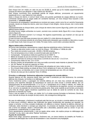 CEFET – Campos / Módulo 1                                             Apostila de Eletricidade Básica    12

Este choque tem em média um valor de pico de 20.000 A, sendo que já foi medido experimentalmente
choques de retorno que atingiram o valor máximo de 160.000 A.
Este choque movimenta uma quantidade grande de cargas elétricas, provocando um aquecimento
espetacular do ar, o que falaremos mais adiante.
Após o choque de retorno, é comum haver ainda uma grande quantidade de cargas elétricas na nuvem.
Lembrando sempre que as cargas estão em constante rearranjo, um novo choque fraco buscará o solo
novamente, o “condutor dardo”.
O mecanismo de propagação é semelhante ao condutor por passo, porém como há um caminho fracamente
ionizado, devido ao choque de retorno, este novo choque é mais dirigido, menos sinuoso, daí o nome dardo
(figura 6f).
Subseqüentemente ao choque dardo, outro choque de retorno deve ocorrer (figura 6g), porém com corrente
elétrica menos intensa.
Se ainda houver cargas suficientes na nuvem, ocorrerá novo condutor dardo (figura 6h) e novo choque de
retorno (figura 6i).
Em média no fenômeno ocorrem 3 a 4 choque. Há registros experimentais, que mostram um raio que se
manifestou em 56 choques!
O mais incrível é que todo esse processo dura em média 0,2 s (dois décimos de segundo)
Para que o raio ocorresse através de uma faísca direta seria necessário que a tensão ou ddp entre a nuvem
e o solo fosse muito maior do que é em média. Por esse motivo, ocorre todo o processo descrito.

Alguns dados sobre o fenômeno
De forma mais ilustrativas, apresentamos a seguir algumas estatísticas sobre o fenômeno raio:
• Tensão ou ddp entre nuvem e solo, no inicio do choque : 100 milhões a 1 bilhão de volts.
• Pico médio de corrente nuvem-solo : 20.000 a 160.000 ampères.
• Pico de temperatura do ar médio no canal formado pelo raio:30.000° C.
• Comparação - Temperatura média da superfície do sol: 6000° C.
• Média da duração do pico de corrente no choque de retorno: 1/1000 s.
• Diâmetro estimado do canal por onde passa a corrente do raio (no ar): 1,3 a 2,5 cm.
• Comprimento médio do raio: 3,5 a 12 km.
• Número (médio) de tempestades com raios que estão ocorrendo neste instante no planeta Terra: 2.000
• Há 100 “flashes” de raios por segundo na Terra.
• Estima-se que nos USA de 500 a 1000 pessoas são atingidas por raios, todos os anos.
• Só o Empire State building na cidade de Nova York é atingido por 8 raios, em média, por ano.
• A Ilha de Java, na Indonésia, tem o maior número de tempestades por ano: 233, em média.
• Número de raios por dia no planeta Terra: 8 milhões.

O trovão e o relâmpago: fenômenos adjacentes à passagem de corrente elétrica
Quando falamos do raio, devemos deixar claro que este é constituído por três fenômenos: As correntes
elétricas dos choques, os trovões e os relâmpagos.
Como mostramos acima, a passagem de corrente elétrica em um meio mau condutor de eletricidade,
provoca uma repentina elevação da temperatura do canal por onde circula a corrente elétrica. Em um
cilindro(sinuoso) de aproximadamente 1,3 a 2,5 cm, a temperatura do ar chega a valores, em média de
30.000° C. Como essa circulação demora em média 1 a 3 milionésimos de segundo, ocorrem um expansão
do ar, tal como na explosão de uma bomba de grande porte. Este canal, explode ao pé da letra, provocando
uma onda de choque (agora mecânico) supersônica que se afasta do canal da corrente do raio. Esse
fenômeno é chamado de Trovão.
Como o raio se repete 3 a 4 vezes, em média, há 3 a 4 ondas sonoras formadas no fenômeno. Devido ao
curto intervalo de tempo de duração de todo evento, não conseguimos distingui-las.


No caso do relâmpagos, o fenômeno é explicado pelo fato de que, ao circular a corrente elétrica do raio pelo
ar (meio pouco condutor), elétrons das moléculas dos gases constituintes são expulsas por repulsão. Ao
cessar a corrente, o ar ficou ionizado (moléculas com elétrons a menos). Quando os elétrons retornam às
moléculas, estes devolvem a energia que adquiriram, no processo de repulsão. Essa energia é devolvida
sob a forma de radiação, desde o infravermelho até o ultravioleta, passando pela luz visível. O que nós
constatamos, evidentemente, é a parte visível.
Como apresentamos anteriormente, o raio se repete várias vezes, isto explica porque os relâmpagos são
“tremidos” no céu, isto é, são vários “flashes” luminosos.
À guisa de conclusões
Neste breve artigo, buscamos apresentar o fenômeno raio, um breve histórico do trabalho de Franklin, o
processo de eletrização das nuvens de tempestade e o seu mecanismo de propagação
 