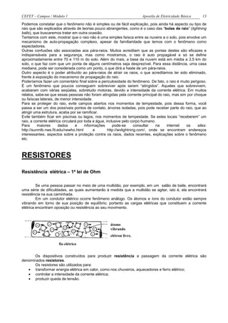 CEFET – Campos / Módulo 1                                             Apostila de Eletricidade Básica    13

Podemos constatar que o fenômeno não é simples ou de fácil explicação, pois ainda há aspecto ou tipo de
raio que são explicados através de teorias pouco abrangentes, como é o caso das “bolas de raio” (lightning
balls), que buscaremos tratar em outra ocasião.
Tentamos com este, mostrar que o raio não é uma simples faísca entre as nuvens e o solo, pois envolve um
mecanismo de auto-propagação complexo, apesar da familiaridade que temos com o fenômeno como
espectadores.
Outras confusões são associadas aos pára-raios. Muitos acreditam que as pontas destes são eficazes e
indispensáveis para a segurança, mas como mostramos, o raio é auto propagável e só se define
aproximadamente entre 70 e 110 m do solo. Além do mais, a base da nuvem está em média a 3,5 km do
solo, o que faz com que um ponta de alguns centímetros seja desprezível. Para essa distância, uma casa
mediana, pode ser considerada como um ponto, o que dirá a haste de um pára-raios.
Outro aspecto é o poder atribuído ao pára-raios de atrair os raios, o que acreditamos ter sido eliminado,
frente à exposição do mecanismo de propagação do raio.
Poderíamos fazer um comentário final sobre a periculosidade do fenômeno. De fato, o raio é muito perigoso.
É um fenômeno que poucos conseguem sobreviver após serem “atingidos”. Aqueles que sobrevivem,
acabaram com várias seqüelas, sobretudo motoras, devido a intensidade da corrente elétrica. Em muitos
relatos, sabe-se que essas pessoas não foram atingidas pela corrente principal do raio, mas sim por choque
ou faíscas laterais, de menor intensidade.
Para se proteger do raio, evite campos abertos nos momentos de tempestade, pois dessa forma, você
passa a ser um dos possíveis pontos de contato, árvores isoladas, pois pode receber parte do raio, que ao
atingir uma estrutura, acaba por se ramificar.
Evite também ficar em piscinas ou lagos, nos momentos de tempestade. Se estes locais “receberem” um
raio, a corrente elétrica circulará por toda a água, inclusive pelo corpo humano.
Para      maiores      dados      e     informações      pode-se       consultar  na   internet os    sites:
http://sunmlb.nws.fit.edu/newho.html         e        http://wvlightning.com/, onde se encontram endereços
interessantes, aspectos sobre a proteção contra os raios, dados recentes, explicações sobre o fenômeno
etc.



RESISTORES

Resistência elétrica – 1ª lei de Ohm

         Se uma pessoa passar no meio de uma multidão, por exemplo, em um salão de baile, encontrará
uma série de dificuldades, as quais aumentarão à medida que a multidão se agitar, isto é, ela encontrará
resistência na sua caminhada.
         Em um condutor elétrico ocorre fenômeno análogo. Os átomos e íons do condutor estão sempre
vibrando em torno de sua posição de equilíbrio; portanto as cargas elétricas que constituem a corrente
elétrica encontram oposição ou resistência ao seu movimento.



                                                   átomo
                                                   vibrando
                                                   elétron livre.

                     fio elétrico


      Os dispositivos construídos para produzir resistência a passagem da corrente elétrica são
denominados resistores.
      Os resistores são utilizados para:
   • transformar energia elétrica em calor, como nos chuveiros, aquecedores e ferro elétrico;
   • controlar a intensidade da corrente elétrica;
   • produzir queda de tensão.
 