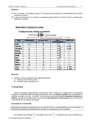 CEFET – Campos / Módulo 1                                            Apostila de Eletricidade Básica   15

   Exercício

   1) Em um resistor , de resistência igual a 10 Ω, passa uma corrente com a intensidade de 2A. Calcule
       a tensão do resistor.
   2) A ddp nos terminais de um resistor, de resistência igual a 200 Ω, é de 60 V. Qual é a corrente que
       atravessa o resistor?




   Exercício

   1) Calcule o valor da resistência dos seguintes resitores:
      a) marrom, preto, marrom, prata:
      b) vermelho, preto, vermelho, ouro:


   1ª lei de Ohm


       Através de estudos experimentais, Georg Simon Ohm concluiu que, mantendo-se a temperatura
   constante, a resistência elétrica de alguns condutores, como os metais e a grafite, não varia quando se
   modifica a tensão nos seus terminais. Tais condutores são denominados condutores ôhmicos ou
   lineares. Os demais condutores são denominados não ôhmicos ou não lineares, como por exemplo,
   o gás contido em um tubo de iluminação.

   Enunciado da 1ª lei de Ohm

   Mantendo-se constante a temperatura de um condutor ôhmico, a tensão elétrica nos seus terminais é
   diretamente proporcional à intensidade da corrente que o atravessa e a R é constante.

                                      U                        U
       Isso significa que a relação     é constante, mas, como   = R, podemos dizer que a resistência de
                                      i                        i
um condutor ôhmico é constante.
 