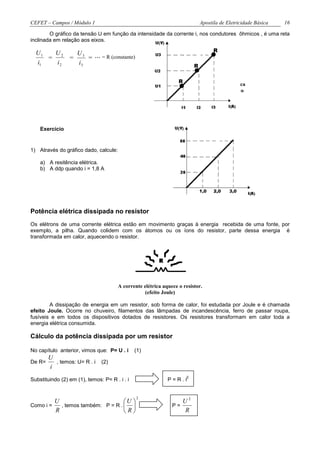 CEFET – Campos / Módulo 1                                                     Apostila de Eletricidade Básica   16

        O gráfico da tensão U em função da intensidade da corrente i, nos condutores ôhmicos , é uma reta
inclinada em relação aos eixos.

  U1   U2                                                                           R
                     U3
     =           =      = ... = R (constante)
  i1   i2            i3                                                   R

                                                                  R
                                                                              curva característica
                                                                               do resistor ôhmico




    Exercício


1) Através do gráfico dado, calcule:

    a) A resitência elétrica.
    b) A ddp quando i = 1,8 A



                                                                              1,0   2,0    3,0



Potência elétrica dissipada no resistor
Os elétrons de uma corrente elétrica estão em movimento graças à energia recebida de uma fonte, por
exemplo, a pilha. Quando colidem com os átomos ou os íons do resistor, parte dessa energia é
transformada em calor, aquecendo o resistor.




                                       A corrente elétrica aquece o resistor.
                                                   (efeito Joule)

        A dissipação de energia em um resistor, sob forma de calor, foi estudada por Joule e é chamada
efeito Joule. Ocorre no chuveiro, filamentos das lâmpadas de incandescência, ferro de passar roupa,
fusíveis e em todos os dispositivos dotados de resistores. Os resistores transformam em calor toda a
energia elétrica consumida.

Cálculo da potência dissipada por um resistor

No capítulo anterior, vimos que: P= U . i      (1)
        U
De R=     , temos: U= R . i (2)
        i
                                                                      2
Substituindo (2) em (1), temos: P= R . i . i                 P=R.i


                                                2
         U                         U                            U2
Como i =   , temos também: P = R .                           P=
         R                         R                            R
 