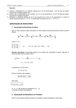 CEFET – Campos / Módulo 1                                                Apostila de Eletricidade Básica   18

   Exercício
                                                                                          2
1) Calcule a resistividade de um condutor metálico de 3 cm de comprimento, 1 cm de área da secção
   transversal e resistência igual a 6 Ω.
                                                                                      2
2) Quanto vale a resistividade de um condutor de 12 cm de comprimento, 16 mm de área da secção
   transversal e resistência de 60 Ω?
3) Determine a resistência elétrica de um fio de níquel-cromo de 20 cm de comprimento e a área da
   secção transversal igual a 4 . 10 m . A resistividade do níquel-cromo é 1,1 . 10 Ω . m.
                                     -8  2                                         -6




   ASSOCIAÇÃO DE RESISTORES

       1   Associação de Resistores em Série.

       Dois ou mais resistores estão associados em série quando são percorridos pela mesma corrente
       elétrica.

                          i



       Como U = R . i:

       VA -VB = R1 . i
       VB – VC = R2 . i          ou       VA - VD = (R1 + R2 + R3) . i   (1)
       VC - VD = R3 . i


       Resistor equivalente à associação anterior é um resistor que, submetido à mesma ddp total, é
       percorrido pela mesma corrente, isto é:




                              VA – VD = R . i (2)


       Comparando (1) e (2), temos:

                     R = R1 + R2 + R3

       Para um número n de resistores:

                    R = R1 + R2 + ... + Rn


       Além disso:

       U = U1 + U2 + ... + Un


       U1, U2... Un são as ddp nos resistores R1, R2 ... Rn
       U é a ddp no resistor equivalente R.


       2 Associação de Resistores em Paralelo

       Dois ou mais resistores estão associados em paralelo quando submetidos à mesma ddp.
 