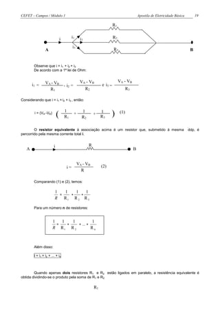 CEFET – Campos / Módulo 1                                                                      Apostila de Eletricidade Básica        19

                                                                          R1


                                i         i1      i2                      R2

                                          i3
                 A                                                        R3                                                      B


        Observe que i = i1 + i2 + i3
        De acordo com a 1ª lei de Ohm:


                 VA - VB                          VA - VB                      VA - VB
       i1 =                         , i2 =                       e i3 =
                   R1                                  R2                             R3

Considerando que i = i1 + i2 + i3 , então:


         i = (VA -VB)
                            (
                                    1
                                    R1
                                             +     1
                                                   R2
                                                            +    1
                                                                 R3    )        (1)


        O resistor equivalente à associação acima é um resistor que, submetido à mesma                                           ddp, é
percorrido pela mesma corrente total i.


                        i                               R
   A                                                                                       B


                                                 VA - VB
                                     i=                          (2)
                                                   R

        Comparando (1) e (2), temos:

                         1   1   1   1
                           =   +   +
                         R R1 R 2 R 3

        Para um número n de resistores:


                        1   1   1         1
                          =   +   + ... +
                        R R1 R 2          Rn



        Além disso:

        i = i1 + i2 + ... + in



        Quando apenas dois resistores R1 e R2 estão ligados em paralelo, a resistência equivalente é
obtida dividindo-se o produto pela soma de R1 e R2.

                                                            R1
 