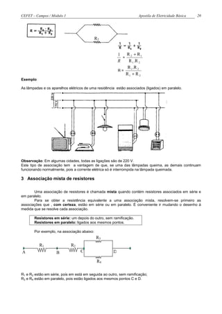 CEFET – Campos / Módulo 1                                            Apostila de Eletricidade Básica   20




                                            R2


                                                          1   R 2 + R1
                                                            =
                                                          R    R 1 .R 2
                                                               R 1 .R 2
                                                          R=
                                                              R1 + R 2
Exemplo

As lâmpadas e os aparelhos elétricos de uma residência estão associados (ligados) em paralelo.




Observação: Em algumas cidades, todas as ligações são de 220 V.
Este tipo de associação tem a vantagem de que, se uma das lâmpadas queima, as demais continuam
funcionando normalmente, pois a corrente elétrica só é interrompida na lâmpada queimada.

3 Associação mista de resistores

       Uma associação de resistores é chamada mista quando contém resistores associados em série e
em paralelo.
       Para se obter a resistência equivalente a uma associação mista, resolvem-se primeiro as
associações que , com certeza, estão em série ou em paralelo. É conveniente ir mudando o desenho à
medida que se resolve cada associação.

       Resistores em série: um depois do outro, sem ramificação.
       Resistores em paralelo: ligados aos mesmos pontos.

       Por exemplo, na associação abaixo:
                                            R3
          R1                 R2
A                   B             C                   D

                                             R4

R1 e R2 estão em série, pois em está em seguida ao outro, sem ramificação;
R3 e R4 estão em paralelo, pois estão ligados aos mesmos pontos C e D.
 