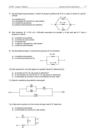 CEFET – Campos / Módulo 1                                              Apostila de Eletricidade Básica   22



7) Na associação esquematizada, o resistor R3 dissipa a potência de 27 W, e a ddp no resistor R1 vale 9V.
   Calcule:

    a) a resistência R3.
    b) a intensidade da corrente em cada resistor.
    c) a resistência equivalente.
    d) a potência total dissipada nos resistores.



8) Dois resistores, R1 = 2   Ω e R2 = 6 Ω estão associados em paralelo, e a ddp total vale 6 V. Faça o
   esquema e calcule:

    a)   a resistência equivalente.
    b)   a corrente em cada resistor.
    c)   a corrente total.
    d)    a potência dissipada em cada resistor .
    e)   a potência total dissipada.


9) Na associação da figura, a corrente que passa por R1 é 3 A.Calcule:

                                                          R1= 8Ω
    a) a resistência equivalente.
    b) a corrente que passa por R2.




10) Dois resistores R1 e R2 são ligados em paralelo. Sendo R1 diferente de R2:

    a) as tensões em R1 e R2 são iguais ou diferentes?
    b) as intensidades da corrente em R1 e R2 são iguais ou diferentes?
    c) a intensidade da corrente é maior na resistência de maior valor?

11) Calcule a resistência equivalente à associação:


                              4Ω
                                                3Ω
                              4Ω
A                                                                             B
                                   10Ω



12) A ddp entre os pontos A e B do circuito da figura vale 30 V. Determine:

    a) a resistência equivalente .
    b) a intensidade da corrente em cada resistor.


                  3Ω




                  5Ω
 