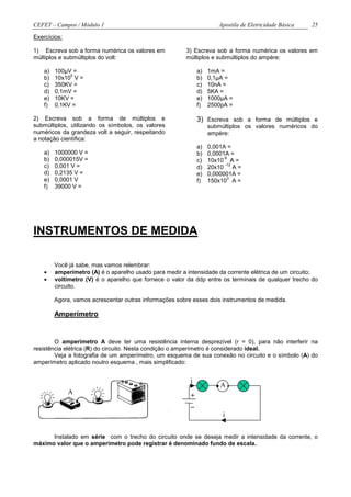 CEFET – Campos / Módulo 1                                             Apostila de Eletricidade Básica   25

Exercícios:

1) Escreva sob a forma numérica os valores em            3) Escreva sob a forma numérica os valores em
múltiplos e submúltiplos do volt:                        múltiplos e submúltiplos do ampère:

    a)   100µV =                                              a)   1mA =
              0
    b)   10x10 V =                                            b)   0,1µA =
    c)   350KV =                                              c)   10nA =
    d)   0,1mV =                                              d)   5KA =
    e)   10KV =                                               e)   1000µA =
    f)   0,1KV =                                              f)   2500pA =

2) Escreva sob a forma de múltiplos e                         3) Escreva sob a forma de múltiplos e
submúltiplos, utilizando os símbolos, os valores                   submúltiplos os valores numéricos do
numéricos da grandeza volt a seguir, respeitando                   ampère:
a notação científica:
                                                              a)   0,001A =
    a)   1000000 V =                                          b)   0,0001A =
    b)   0,000015V =                                                    -9
                                                              c)   10x10 A =
    c)   0,001 V =                                                       -12
                                                              d)   20x10 A =
    d)   0,2135 V =                                           e)   0,000001A =
    e)   0,0001 V                                                         3
                                                              f)   150x10 A =
    f)   39000 V =




INSTRUMENTOS DE MEDIDA

         Você já sabe, mas vamos relembrar:
    •    amperímetro (A) é o aparelho usado para medir a intensidade da corrente elétrica de um circuito;
    •    voltímetro (V) é o aparelho que fornece o valor da ddp entre os terminais de qualquer trecho do
         circuito.

         Agora, vamos acrescentar outras informações sobre esses dois instrumentos de medida.

         Amperímetro


        O amperímetro A deve ter uma resistência interna desprezível (r = 0), para não interferir na
resistência elétrica (R) do circuito. Nesta condição o amperímetro é considerado ideal.
        Veja a fotografia de um amperímetro, um esquema de sua conexão no circuito e o símbolo (A) do
amperímetro aplicado noutro esquema , mais simplificado:




              A
                                                          i
                                                                     .A.
                                                          +
                                                          _
                                                                        i


      Instalado em série com o trecho do circuito onde se deseja medir a intensidade da corrente, o
máximo valor que o amperímetro pode registrar é denominado fundo de escala.
 