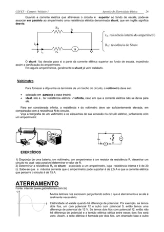 CEFET – Campos / Módulo 1                                              Apostila de Eletricidade Básica     26

        Quando a corrente elétrica que atravessa o circuito é superior ao fundo de escala, pode-se
associar em paralelo ao amperímetro uma resistência elétrica denominada shunt, que em inglês significa
desvio.
                                 RS
                                             i2
                                                                          rA : resistência interna do amperímetro

               i2                                                         RS : resistência do Shunt
                    .
                    P   i1       rA
                                                  A          .
                                                             Q


       O shunt faz desviar para si a parte da corrente elétrica superior ao fundo de escala, impedindo
assim a danificação do amperímetro.
       Em alguns amperímetros, geralmente o shunt já vem instalado.



 Voltímetro

        Para fornecer a ddp entre os terminais de um trecho do circuito, o voltímetro deve ser:

    •   colocado em paralelo a esse trecho;
    •   ideal, isto é , ter resistência elétrica r infinita, caso em que a corrente elétrica não se devia para
        ele.

   Para ser considerada infinita, a resistência r do voltímetro deve ser suficientemente elevada, em
comparação com a resistência R do circuito.
   Veja a fotografia de um voltímetro e os esquemas de sua conexão no circuito elétrico, juntamente com
um amperímetro:




    EXERCÍCIOS

1) Dispondo de uma bateria, um voltímetro, um amperímetro e um resistor de resistência R, desenhar um
circuito no qual seja possível determinar o valor de R.
2) Determinar a resistência Rs do shunt associado a um amperímetro, cuja resistência interna r é de 20
Ω. Sabe-se que a máxima corrente que o amperímetro pode suportar é de 2,5 A e que a corrente elétrica
que percorre o circuito é de 15 A.



ATERRAMENTO
Fonte: internet (www.gabrieltorres.com.br)

                             Muitos leitores nos escrevem perguntando sobre o que é aterramento e se ele é
                             realmente necessário.

                             Eletricidade só existe quando há diferença de potencial. Por exemplo, se temos
                             dois fios, um com potencial 12 e outro com potencial 0, então temos uma
                             diferença de potencial de 12 V. Se temos dois fios com potencial 12, então não
                             há diferença de potencial e a tensão elétrica obtida entre esses dois fios será
                             zero. Assim, a rede elétrica é formada por dois fios, um chamado fase e outro
 