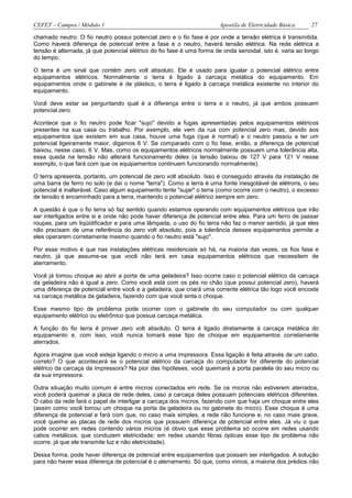 CEFET – Campos / Módulo 1                                              Apostila de Eletricidade Básica     27

chamado neutro. O fio neutro possui potencial zero e o fio fase é por onde a tensão elétrica é transmitida.
Como haverá diferença de potencial entre a fase e o neutro, haverá tensão elétrica. Na rede elétrica a
tensão é alternada, já que potencial elétrico do fio fase é uma forma de onda senoidal, isto é, varia ao longo
do tempo.

O terra é um sinal que contém zero volt absoluto. Ele é usado para igualar o potencial elétrico entre
equipamentos elétricos. Normalmente o terra é ligado à carcaça metálica do equipamento. Em
equipamentos onde o gabinete é de plástico, o terra é ligado à carcaça metálica existente no interior do
equipamento.

Você deve estar se perguntando qual é a diferença entre o terra e o neutro, já que ambos possuem
potencial zero.

Acontece que o fio neutro pode ficar "sujo" devido a fugas apresentadas pelos equipamentos elétricos
presentes na sua casa ou trabalho. Por exemplo, ele vem da rua com potencial zero mas, devido aos
equipamentos que existem em sua casa, houve uma fuga (que é normal) e o neutro passou a ter um
potencial ligeiramente maior, digamos 6 V. Se comparado com o fio fase, então, a diferença de potencial
baixou, nesse caso, 6 V. Mas, como os equipamentos elétricos normalmente possuem uma tolerância alta,
essa queda na tensão não alterará funcionamento deles (a tensão baixou de 127 V para 121 V nesse
exemplo, o que fará com que os equipamentos continuem funcionando normalmente).

O terra apresenta, portanto, um potencial de zero volt absoluto. Isso é conseguido através da instalação de
uma barra de ferro no solo (e daí o nome "terra"). Como a terra é uma fonte inesgotável de elétrons, o seu
potencial é inalterável. Caso algum equipamento tente "sujar" o terra (como ocorre com o neutro), o excesso
de tensão é encaminhado para a terra, mantendo o potencial elétrico sempre em zero.

A questão é que o fio terra só faz sentido quando estamos operando com equipamentos elétricos que irão
ser interligados entre si e onde não pode haver diferença de potencial entre eles. Para um ferro de passar
roupas, para um liqüidificador e para uma lâmpada, o uso do fio terra não faz o menor sentido, já que eles
não precisam de uma referência do zero volt absoluto, pois a tolerância desses equipamentos permite a
eles operarem corretamente mesmo quando o fio neutro está "sujo".

Por esse motivo é que nas instalações elétricas residenciais só há, na maioria das vezes, os fios fase e
neutro, já que assume-se que você não terá em casa equipamentos elétricos que necessitem de
aterramento.

Você já tomou choque ao abrir a porta de uma geladeira? Isso ocorre caso o potencial elétrico da carcaça
da geladeira não é igual a zero. Como você está com os pés no chão (que possui potencial zero), haverá
uma diferença de potencial entre você e a geladeira, que criará uma corrente elétrica tão logo você encoste
na carcaça metálica da geladeira, fazendo com que você sinta o choque.

Esse mesmo tipo de problema pode ocorrer com o gabinete do seu computador ou com qualquer
equipamento elétrico ou eletrônico que possua carcaça metálica.

A função do fio terra é prover zero volt absoluto. O terra é ligado diretamente à carcaça metálica do
equipamento e, com isso, você nunca tomará esse tipo de choque em equipamentos corretamente
aterrados.

Agora imagine que você esteja ligando o micro a uma impressora. Essa ligação é feita através de um cabo,
correto? O que acontecerá se o potencial elétrico da carcaça do computador for diferente do potencial
elétrico da carcaça da impressora? Na pior das hipóteses, você queimará a porta paralela do seu micro ou
da sua impressora.

Outra situação muito comum é entre micros conectados em rede. Se os micros não estiverem aterrados,
você poderá queimar a placa de rede deles, caso a carcaça deles possuam potenciais elétricos diferentes.
O cabo da rede fará o papel de interligar a carcaça dos micros, fazendo com que haja um choque entre eles
(assim como você tomou um choque na porta da geladeira ou no gabinete do micro). Esse choque é uma
diferença de potencial e fará com que, no caso mais simples, a rede não funcione e, no caso mais grave,
você queime as placas de rede dos micros que possuem diferença de potencial entre eles. Já viu o que
pode ocorrer em redes contendo vários micros (é óbvio que esse problema só ocorre em redes usando
cabos metálicos, que conduzem eletricidade; em redes usando fibras ópticas esse tipo de problema não
ocorre, já que ele transmite luz e não eletricidade).

Dessa forma, pode haver diferença de potencial entre equipamentos que possam ser interligados. A solução
para não haver essa diferença de potencial é o aterramento. Só que, como vimos, a maioria dos prédios não
 