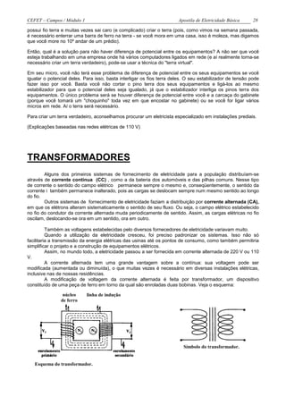 CEFET – Campos / Módulo 1                                              Apostila de Eletricidade Básica     28

possui fio terra e muitas vezes sai caro (e complicado) criar o terra (pois, como vimos na semana passada,
é necessário enterrar uma barra de ferro na terra - se você mora em uma casa, isso é moleza, mas digamos
que você more no 10º andar de um prédio).

Então, qual é a solução para não haver diferença de potencial entre os equipamentos? A não ser que você
esteja trabalhando em uma empresa onde há vários computadores ligados em rede (e aí realmente torna-se
necessário criar um terra verdadeiro), pode-se usar a técnica do "terra virtual".

Em seu micro, você não terá esse problema de diferença de potencial entre os seus equipamentos se você
igualar o potencial deles. Para isso, basta interligar os fios terra deles. O seu estabilizador de tensão pode
fazer isso por você. Basta você não cortar o pino terra dos seus equipamentos e ligá-los ao mesmo
estabilizador para que o potencial deles seja igualado, já que o estabilizador interliga os pinos terra dos
equipamentos. O único problema será se houver diferença de potencial entre você e a carcaça do gabinete
(porque você tomará um "choquinho" toda vez em que encostar no gabinete) ou se você for ligar vários
micros em rede. Aí o terra será necessário.

Para criar um terra verdadeiro, aconselhamos procurar um eletricista especializado em instalações prediais.

(Explicações baseadas nas redes elétricas de 110 V)




TRANSFORMADORES
        Alguns dos primeiros sistemas de fornecimento de eletricidade para a população distribuíam-se
através de corrente continua (CC) , como a da bateria dos automóveis e das pilhas comuns. Nesse tipo
de corrente o sentido do campo elétrico permanece sempre o mesmo e, conseqüentemente, o sentido da
corrente i também permanece inalterado, pois as cargas se deslocam sempre num mesmo sentido ao longo
do fio.
        Outros sistemas de fornecimento de eletricidade faziam a distribuição por corrente alternada (CA),
em que os elétrons alteram sistematicamente o sentido de seu fluxo. Ou seja, o campo elétrico estabelecido
no fio do condutor da corrente alternada muda periodicamente de sentido. Assim, as cargas elétricas no fio
oscilam, deslocando-se ora em um sentido, ora em outro.

          Também as voltagens estabelecidas pelo diversos fornecedores de eletricidade variavam muito.
          Quando a utilização da eletricidade cresceu, foi preciso padronizar os sistemas. Isso não só
facilitaria a transmissão da energia elétricas das usinas até os pontos de consumo, como também permitiria
simplificar o projeto e a construção de equipamentos elétricos.
          Assim, no mundo todo, a eletricidade passou a ser fornecida em corrente alternada de 220 V ou 110
V.
          A corrente alternada tem uma grande vantagem sobre a contínua: sua voltagem pode ser
modificada (aumentada ou diminuída), o que muitas vezes é necessário em diversas instalações elétricas,
inclusive nas de nossas residências.
          A modificação de voltagem da corrente alternada é feita por transformador, um dispositivo
constituído de uma peça de ferro em torno da qual são enroladas duas bobinas. Veja o esquema:

                 núcleo     linha de indução
                de ferro




                                                                          Símbolo do transformador.


   Esquema do transformador.
 