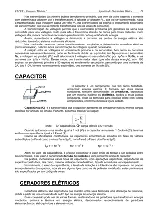 CEFET – Campos / Módulo 1                                            Apostila de Eletricidade Básica   29

        Nas extremidades da primeira bobina (enrolamento primário, que vem da usina trazendo a corrente
com determinada voltagem até o transformador), é aplicada a voltagem V1, que vai ser transformada. Após
a transformação, essa voltagem passa um valor V2, nas extremidades da bobina (o enrolamento secundário
do transformador, que leva a corrente transformada para os locais de consumo).
        A transformação de voltagem permite que a eletricidade produzida por geradores na usina seja
convertida para uma voltagem muito mais alta e transmitida através de cabos para locais distantes. Com
voltagem alta, menos corrente é necessário para transmitir certa quantidade de energia.
        Assim, aumentando a voltagem e diminuindo a corrente, as perdas de energia elétrica são
reduzidas, tornando o sistema muito mais eficiente.
        Nos pontos de consumo, outros transformadores, acoplados a determinados aparelhos elétricos
(como o televisor), realizam nova transformação da voltagem, quando necessário.
        A relação entre as voltagens no enrolamento primário e no secundário, bem como as correntes
necessárias nesses enrolamentos, pode ser facilmente obtida: se o primário tem Np espiras e o secundário
Ns, a voltagem no primário (Vp) está relacionada à voltagem no secundário (Vs) por Vp/Vs = Np/Ns, e as
correntes por Ip/Is = Ns/Np. Desse modo, um transformador ideal (que não dissipa energia), com 100
espiras no enrolamento primário e 50 espiras no enrolamento secundário, percorrido por uma corrente de
2A, sob 110V, fornece no enrolamento secundário, uma corrente de 1A sob 55V.



CAPACITOR
                                              O capacitor é um componente, que tem como finalidade,
                                           armazenar energia elétrica. É formado por duas placas
                                           condutoras, também denominadas de armaduras, separadas
                                           por um material isolante ou dielétrico, ligados a estas placas
                                           condutoras, estão os terminais para conexão deste com outros
                                           componentes, conforme mostra a figura ao lado.

         Capacitância (C) é a característica que o capacitor apresenta de armazenar mais ou menos cargas
elétricas por unidade de tensão. Portanto, podemos escrever a relação:

                                                    Q
                                                 C=
                                                    U
                         onde:   C= capacitância, Q= carga elétrica e U= tensão
       Quando aplicarmos uma tensão igual a 1 volt (V) e o capacitor armazenar 1 Coulomb(C), teremos
então uma capacitância igual a 1 Farad (F) .
       Devido às dificuldades construtivas, os capacitores encontram-se situados em faixa de valores
submúltiplos do Farad como o micro Farad (µF), nano Farad (nF) e o pico Farad (pF).

                        1µ F = 10- 6 F                -9
                                             1nF = 10 F             1pF = 10
                                                                             –12
                                                                                   F

        Além do valor da capacitância, é preciso especificar o valor limite da tensão a ser aplicada entre
seus terminais. Esse valor é denominado tensão de isolação e varia conforme o tipo de capacitor.
        Na prática, encontramos vários tipos de capacitores, com aplicações específicas, dependendo de
aspectos construtivos, tais como, material utilizado como dielétrico, tipo de armaduras e encapsulamento.
        Normalmente, o valor da capacitância, a tensão de isolação e a tolerância são impressos no próprio
encapsulamento do capacitor, toda via em alguns tipos como os de poliéster metalizado, estes parâmetros
são especificados por um código de cores.



   GERADORES ELÉTRICOS
        Geradores elétricos são dispositivos que mantêm entre seus terminais uma diferença de potencial,
obtida a partir de uma conversão de outro tipo de energia em energia elétrica.
        Essa conversão pode ser de várias formas, destacando-se os geradores que transformam energia
mecânica, química e térmica em energia elétrica, denominados respectivamente de geradores
eletromecânicos, eletroquímicos e eletrotérmicos.
 