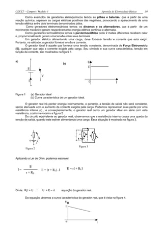 CEFET – Campos / Módulo 1                                                       Apostila de Eletricidade Básica   30

        Como exemplos de geradores eletroquímicos temos as pilhas e baterias, que a partir de uma
reação química, separam as cargas elétricas positivas das negativas, provocando o aparecimento de uma
tensão elétrica entre dois terminais denominados pólos.
         Como geradores eletromecânicos temos: os dínamos e os alternadores, que a partir de um
movimento mecânico geram respectivamente energia elétrica contínua e alternada.
        Como geradores termoelétricos temos o par-termoelétrico onde 2 metais diferentes recebem calor
e, proporcionalmente geram uma tensão entre seus terminais.
        Um gerador elétrico alimentando uma carga, deve fornecer tensão e corrente que esta exigir.
Portanto, na ralidade, o gerador fornece tensão e corrente.
        O gerador ideal é aquele que fornece uma tensão constante, denominada de Força Eletromotriz
(E), qualquer que seja a corrente exigida pela carga. Seu símbolo e sua curva característica, tensão em
função da corrente, são mostrados na figura 1.

                 .
a)
                                              b)                    U
                                                                    E
            E

                          V
             I
                 .                                                      0                   I


Figura 1         (a) Gerador ideal
                 (b) Curva característica de um gerador ideal.

        O gerador real irá perder energia internamente, e portanto, a tensão de saída não será constante,
sendo atenuada com o aumento da corrente exigida pela carga. Podemos representar essa perda por uma
resistência interna (r) , e conseqüentemente, o gerador real como um gerador ideal em série com esta
resistência, conforme mostra a figura 2.
        Do circuito equivalente ao gerador real, observamos que a resistência interna causa uma queda da
tensão de saída, quando este estiver alimentando uma carga. Essa situação é mostrada na figura 3.




                                                             Figura 3
           Figura 2


Aplicando a Lei de Ohm, podemos escrever:


              E
 I=                       E = (r + RL) . I          E = rI + RLI
           r + RL




Onde: RLI = U         ∴   U = E – rI         equação do gerador real.

       Da equação obtemos a curva característica do gerador real, que é vista na figura 4.
                                     U
                                                E




                                                0                           I
 