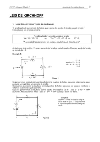 CEFET – Campos / Módulo 1                                             Apostila de Eletricidade Básica          32




LEIS DE KIRCHHOFF

   1. LEI DE KIRCHHOFF PARA A TENSÃO (LEI DAS MALHAS):

   “A tensão aplicada a um circuito fechado é igual a soma das quedas de tensão naquele circuito.”
   Fato estudado nos circuitos em série.


                              Tensão aplicada = soma de quedas de tensão
                 Va = V1 + V2 + V3         ou     Va – V1 – V2 – V3 = 0 ou                ΣV = 0

                 “A soma algébrica das tensões em qualquer circuito fechado é igual a zero.”


   Atribuímos o sinal positivo (+) para o aumento de tensão e o sinal negativo (-) para a queda de tensão
   na fórmula ΣV = 0.

   Exemplo 1:


                                                                                           ΣV = 0
                                                                            Va – V1 – V2 – V3 = 0
                                                                            100 – 50 – 30 – 20 = 0
                                                                                             0=0




                                                       Figura 1

   Se percorrermos o circuito começando pelo terminal negativo da fonte e passando pela mesma, esse
   percurso corresponde a um aumento de tensão.
   Continuamos a percorrer o circuito do terminal positivo da fonte e passando por todos os resistores e
   voltamos ao terminal negativo da fonte.
   Logo: Se percorrermos o circuito no sentido abcda, atravessamos Va do – para o + e Va = + 100V
   (aumento). Atravessaremos V1 do + para o – e V1 = - 50V (queda), e assim por diante.


                                                                    Exemplo 2:
                                                               Determine o sentido da tensão ao longo do
                                                               circuito abcda da figura 2 e a seguir escreva
                                                               as expressões para as tensões ao longo do
                                                               circuito.




                                           Figura 2
 