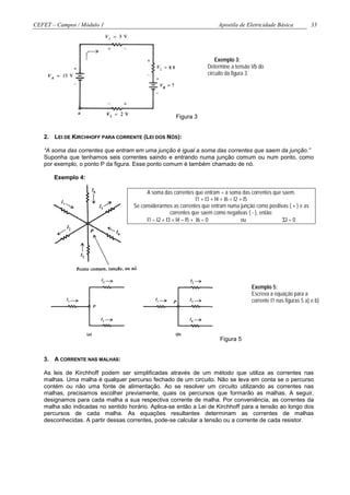 CEFET – Campos / Módulo 1                                                Apostila de Eletricidade Básica             33




                                                                        Exemplo 3:
                                                                    Determine a tensão Vb do
                                                                    circuito da figura 3.




                                                      Figura 3


   2. LEI DE KIRCHHOFF PARA CORRENTE (LEI DOS NÓS):

   “A soma das correntes que entram em uma junção é igual a soma das correntes que saem da junção.”
   Suponha que tenhamos seis correntes saindo e entrando numa junção comum ou num ponto, como
   por exemplo, o ponto P da figura. Esse ponto comum é também chamado de nó.

       Exemplo 4:

                                         A soma das correntes que entram = a soma das correntes que saem.
                                                                  I1 + I3 + I4 + I6 = I2 + I5
                                    Se considerarmos as correntes que entram numa junção como positivas ( + ) e as
                                                     correntes que saem como negativas ( - ), então:
                                         I1 – I2 + I3 + I4 – I5 + I6 = 0                  ou         ΣI = 0




                                                                                        Exemplo 5:
                                                                                        Escreva a equação para a
                                                                                        corrente I1 nas figuras 5 a) e b)




                                                                          Figura 5


   3. A CORRENTE NAS MALHAS:

   As leis de Kirchhoff podem ser simplificadas através de um método que utiliza as correntes nas
   malhas. Uma malha é qualquer percurso fechado de um circuito. Não se leva em conta se o percurso
   contém ou não uma fonte de alimentação. Ao se resolver um circuito utilizando as correntes nas
   malhas, precisamos escolher previamente, quais os percursos que formarão as malhas. A seguir,
   designamos para cada malha a sua respectiva corrente de malha. Por conveniência, as correntes da
   malha são indicadas no sentido horário. Aplica-se então a Lei de Kirchhoff para a tensão ao longo dos
   percursos de cada malha. As equações resultantes determinam as correntes de malhas
   desconhecidas. A partir dessas correntes, pode-se calcular a tensão ou a corrente de cada resistor.
 