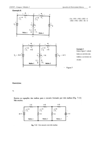 CEFET – Campos / Módulo 1   Apostila de Eletricidade Básica           34

   Exemplo 6:



                                     + Va – I1R1 – I1R2 + I2R2 = 0
                                      - I2R2 + I1R2 – I2R3 – Vb = 0




                                                 Exemplo 7:
                                                 Dada a figura 7, calcule
                                                 todas as correntes das
                                                 malhas e as tensões no
                                                 circuito.



                                 Figura 7




   Exercícios:



   1.
 
