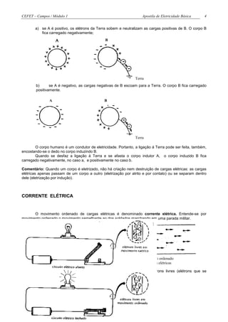 CEFET – Campos / Módulo 1                                          Apostila de Eletricidade Básica    4


       a) se A é positivo, os elétrons da Terra sobem e neutralizam as cargas positivas de B. O corpo B
          fica carregado negativamente;
                                               B




                                                               Terra
        b)      se A é negativo, as cargas negativas de B escoam para a Terra. O corpo B fica carregado
        positivamente.

               A                              B




                                                               Terra

       O corpo humano é um condutor de eletricidade. Portanto, a ligação á Terra pode ser feita, também,
encostando-se o dedo no corpo induzindo B.
       Quando se desfaz a ligação á Terra e se afasta o corpo indutor A, o corpo induzido B fica
carregado negativamente, no caso a, e positivamente no caso b.

Comentário: Quando um corpo é eletrizado, não há criação nem destruição de cargas elétricas: as cargas
elétricas apenas passam de um corpo a outro (eletrização por atrito e por contato) ou se separam dentro
dele (eletrização por indução).



CORRENTE ELÉTRICA


      O movimento ordenado de cargas elétricas é denominado corrente elétrica. Entende-se por
movimento ordenado o movimento semelhante ao dos soldados marchando em uma parada militar.




         movimento desordenado                                     movimento ordenado
           de cargas elétricas                                      de cargas elétricas

       As cargas elétricas que constituem a corrente elétrica são os elétrons livres (elétrons que se
destacaram do átomo).
 