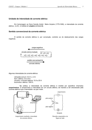 CEFET – Campos / Módulo 1                                        Apostila de Eletricidade Básica   5




Unidade de intensidade de corrente elétrica

         Em homenagem ao físico francês André Marie Ampére (1775-1836), a intensidade da corrente
elétrica , no SI, é medida em ampère (símbolo A).


Sentido convencional da corrente elétrica

        O sentido da corrente elétrica é, por convenção, contrário ao do deslocamento das cargas
negativas.




                                  cargas negativas

                  circuito elétrico fechado




                          sentido convencional da

                             corrente elétrica




Algumas intensidades de corrente elétrica:

       Lâmpada comum: 0,5 A a 2 A
       ferro elétrico: 4 A a 8 A
       chuveiro e torneira elétrica: 10 A a 20 A
       locomotiva elétrica: 1000 A

                 Na prática, a intensidade da corrente elétrica é medida por aparelhos chamados
amperímetros. O amperímetro é intercalado em um circuito elétrico, de maneira a ser atravessado pela
corrente elétrica cuja a intensidade se quer medir.
                                                                 amperímetro




                                                                lâmpada

         Amperímetro medindo a intesidade                 Desenho esquemático da
               da corrente elétrica                           figura ao lado
 